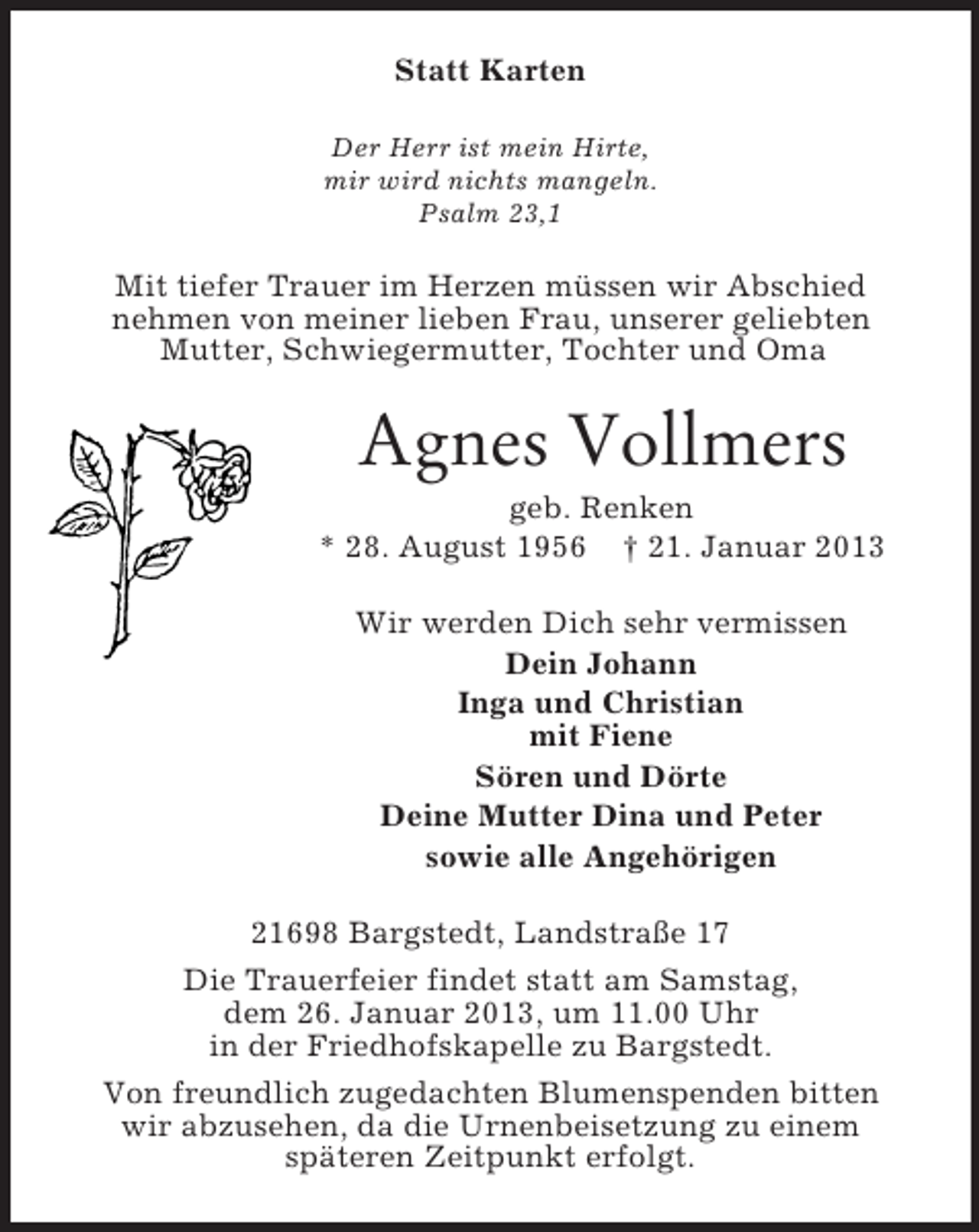 <p>Statt Karten<br />Der Herr ist mein Hirte,<br />mir wird nichts mangeln.<br />Psalm 23,1</p><p>Mit tiefer Trauer im Herzen müssen wir Abschied<br />nehmen von meiner lieben Frau, unserer geliebten<br />Mutter, Schwiegermutter, Tochter und Oma</p><p>Agnes Vollmers<br />geb. Renken<br />* 28. August 1956 † 21. Januar 2013<br />Wir werden Dich sehr vermissen<br />Dein Johann<br />Inga und Christian<br />mit Fiene<br />Sören und Dörte<br />Deine Mutter Dina und Peter<br />sowie alle Angehörigen<br />21698 Bargstedt, Landstraße 17<br />Die Trauerfeier findet statt am Samstag,<br />dem 26. Januar 2013, um 11.00 Uhr<br />in der Friedhofskapelle zu Bargstedt.<br />Von freundlich zugedachten Blumenspenden bitten<br />wir abzusehen, da die Urnenbeisetzung zu einem<br />späteren Zeitpunkt erfolgt.</p>