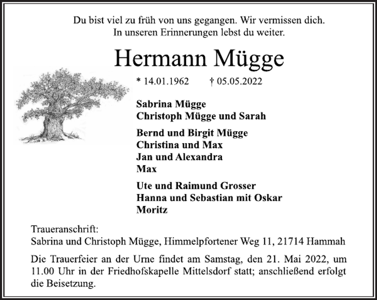 <p>Du bist viel zu früh von uns gegangen. Wir vermissen dich. In unseren Erinnerungen lebst du weiter.<br />Hermann Mügge<br />* 14.01.1962 † 05.05.2022<br />Sabrina Mügge<br />Christoph Mügge und Sarah<br />Bernd und Birgit Mügge<br />Christina und Max<br />Jan und Alexandra<br />Max<br />Ute und Raimund Grosser<br />Hanna und Sebastian mit Oskar<br />Moritz<br />Traueranschrift:<br />Sabrina und Christoph Mügge, Himmelpfortener Weg 11, 21714 Hammah<br />Die Trauerfeier an der Urne findet am Samstag, den 21. Mai 2022, um 11.00 Uhr in der Friedhofskapelle Mittelsdorf statt; anschließend erfolgt die Beisetzung.</p>