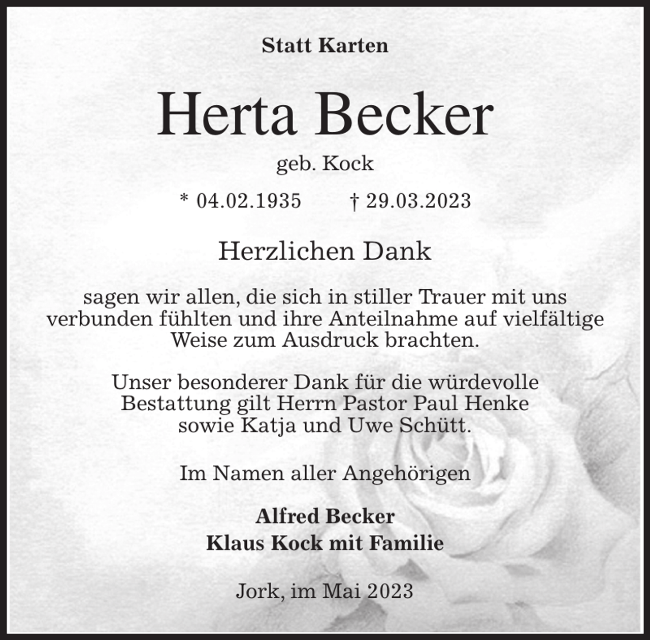 <p>Statt Karten<br />Herta Becker<br />geb. Kock<br />* 04.02.1935 † 29.03.2023<br />Herzlichen Dank</p><p>sagen wir allen, die sich in stiller Trauer mit uns<br />verbunden fühlten und ihre Anteilnahme auf vielfältige Weise zum Ausdruck brachten.</p><p>Unser besonderer Dank für die würdevolle<br />Bestattung gilt Herrn Pastor Paul Henke<br />sowie Katja und Uwe Schütt.<br />Im Namen aller Angehörigen</p><p>Alfred Becker<br />Klaus Kock mit Familie<br />Jork, im Mai 2023</p>