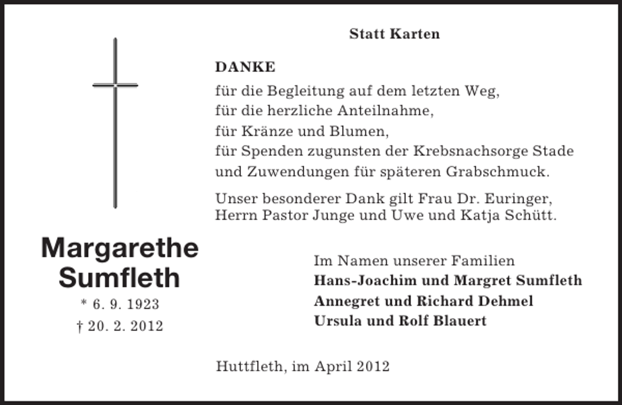 <p>Statt Karten<br />DANKE<br />für die Begleitung auf dem letzten Weg,<br />für die herzliche Anteilnahme,<br />für Kränze und Blumen,<br />für Spenden zugunsten der Krebsnachsorge Stade<br />und Zuwendungen für späteren Grabschmuck.<br />Unser besonderer Dank gilt Frau Dr. Euringer,<br />Herrn Pastor Junge und Uwe und Katja Schütt.</p><p>Margarethe<br />Sumfleth<br />* 6. 9. 1923<br />† 20. 2. 2012</p><p>Im Namen unserer Familien<br />Hans-Joachim und Margret Sumfleth<br />Annegret und Richard Dehmel<br />Ursula und Rolf Blauert<br />Huttfleth, im April 2012</p>