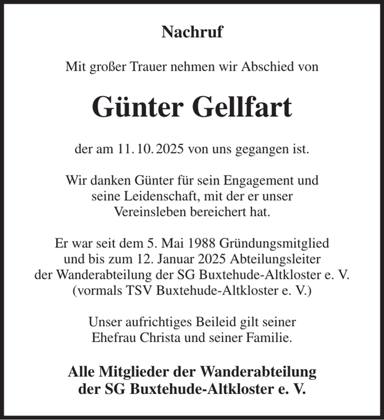 <p>Nachruf<br />Mit großer Trauer nehmen wir Abschied von<br />Günter Gellfart<br />der am 11. 10. 2025 von uns gegangen ist.</p><p>Wir danken Günter für sein Engagement und<br />seine Leidenschaft, mit der er unser<br />Vereinsleben bereichert hat.</p><p>Er war seit dem 5. Mai 1988 Gründungsmitglied<br />und bis zum 12. Januar 2025 Abteilungsleiter<br />der Wanderabteilung der SG Buxtehude-Altkloster e. V.<br />(vormals TSV Buxtehude-Altkloster e. V.)</p><p>Unser aufrichtiges Beileid gilt seiner<br />Ehefrau Christa und seiner Familie.<br />Alle Mitglieder der Wanderabteilung<br />der SG Buxtehude-Altkloster e. V.</p>