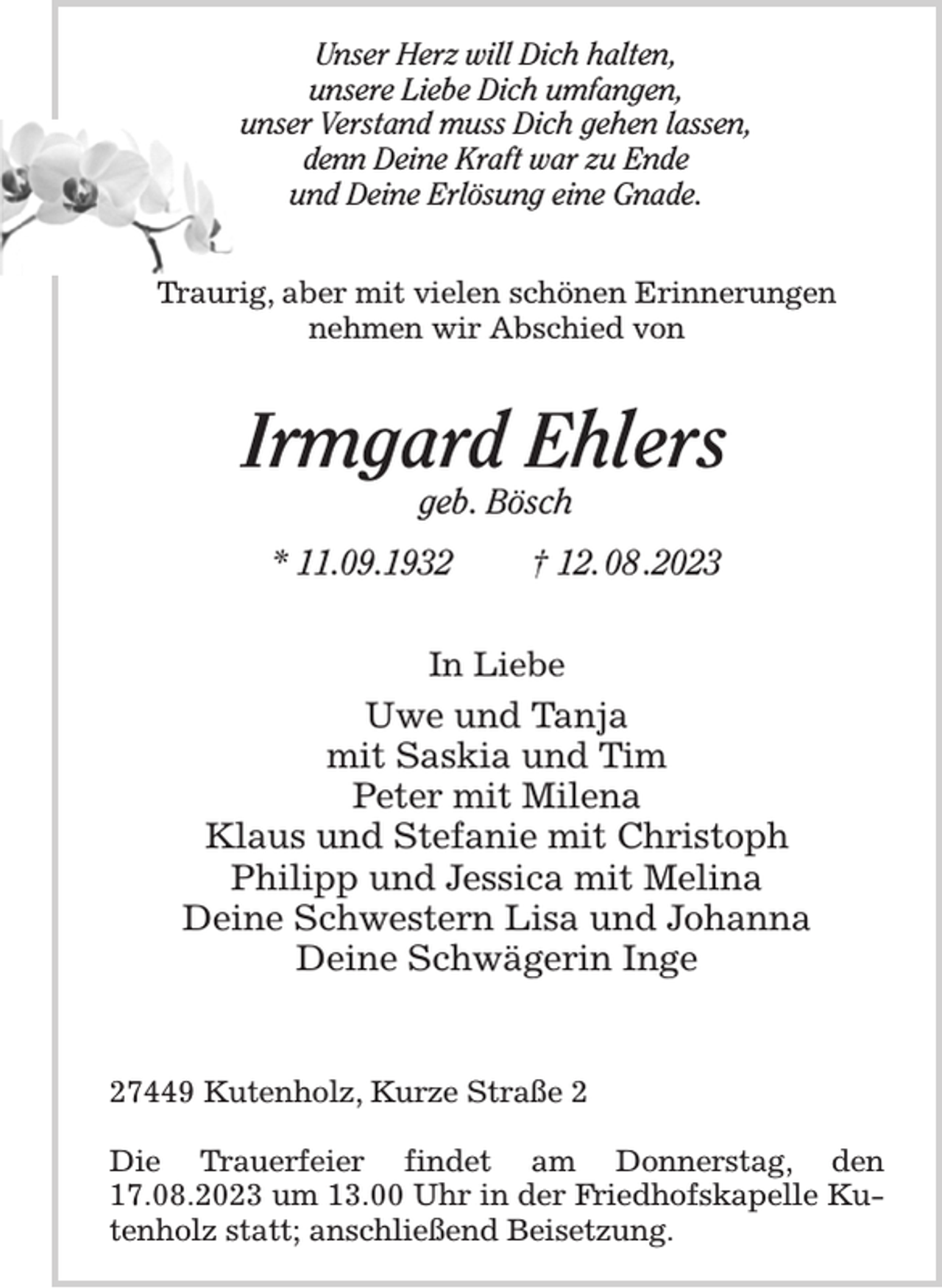 <p>Unser Herz will Dich halten,<br />unsere Liebe Dich umfangen,<br />unser Verstand muss Dich gehen lassen,<br />denn Deine Kraft war zu Ende<br />und Deine Erlösung eine Gnade.<br />Traurig, aber mit vielen schönen Erinnerungen<br />nehmen wir Abschied von<br />Irmgard Ehlers<br />geb. Bösch<br />* 11.09.1932 † 12. 08 .2023<br />In Liebe<br />Uwe und Tanja<br />mit Saskia und Tim<br />Peter mit Milena<br />Klaus und Stefanie mit Christoph<br />Philipp und Jessica mit Melina<br />Deine Schwestern Lisa und Johanna<br />Deine Schwägerin Inge</p>
<p>27449 Kutenholz, Kurze Straße 2</p>
<p>Die Trauerfeier findet am Donnerstag, den 17.08.2023 um 13.00 Uhr in der Friedhofskapelle Kutenholz statt; anschließend Beisetzung.</p>