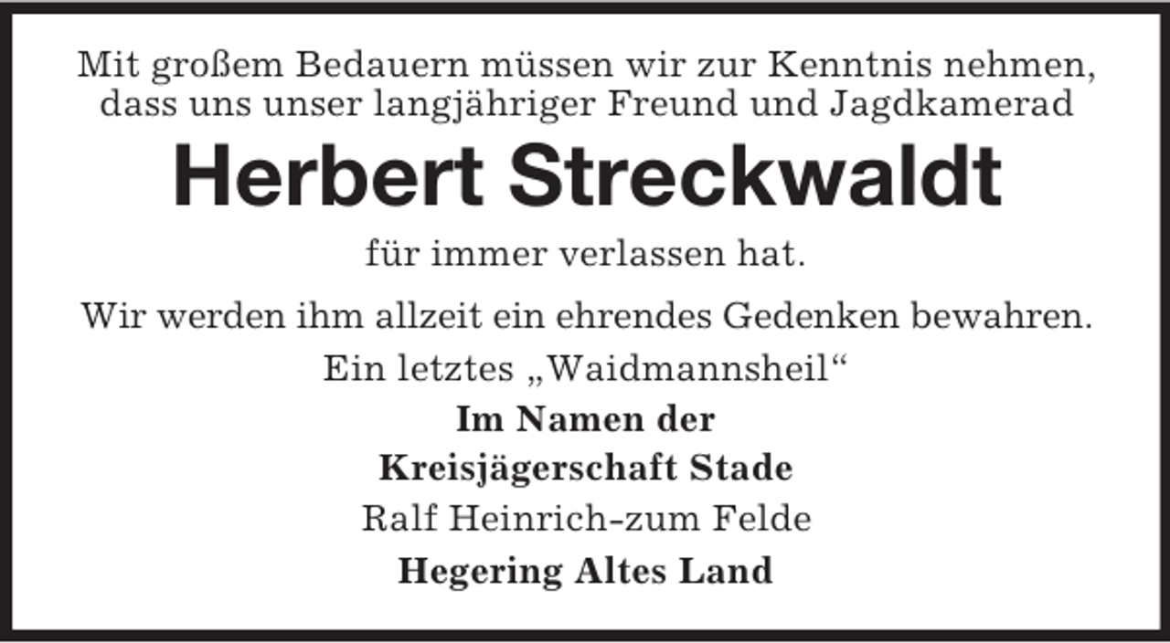 <p>Mit großem Bedauern müssen wir zur Kenntnis nehmen,<br />dass uns unser langjähriger Freund und Jagdkamerad</p><p>Herbert Streckwaldt<br />für immer verlassen hat.<br />Wir werden ihm allzeit ein ehrendes Gedenken bewahren.<br />Ein letztes „Waidmannsheil“<br />Im Namen der<br />Kreisjägerschaft Stade<br />Ralf Heinrich-zum Felde<br />Hegering Altes Land</p>
