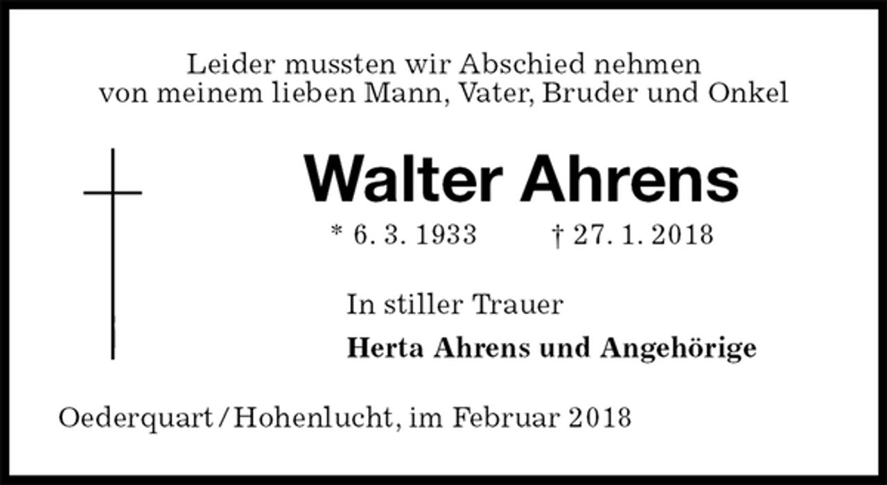 <p>Leider mussten wir Abschied nehmen<br />von meinem lieben Mann, Vater, Bruder und Onkel<br />Walter Ahrens<br />* 6. 3. 1933 † 27. 1. 2018<br />In stiller Trauer<br />Herta Ahrens und Angehörige<br />Oederquart / Hohenlucht, im Februar 2018</p>