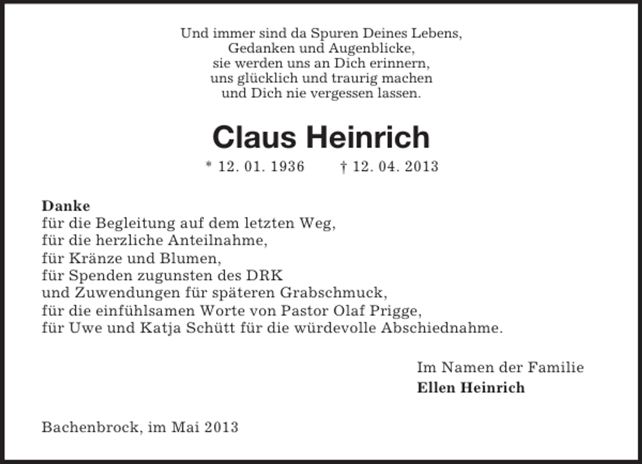 <p>Und immer sind da Spuren Deines Lebens,<br />Gedanken und Augenblicke,<br />sie werden uns an Dich erinnern,<br />uns glücklich und traurig machen<br />und Dich nie vergessen lassen.</p><p>Claus Heinrich<br />* 12. 01. 1936</p><p>† 12. 04. 2013</p><p>Danke<br />für die Begleitung auf dem letzten Weg,<br />für die herzliche Anteilnahme,<br />für Kränze und Blumen,<br />für Spenden zugunsten des DRK<br />und Zuwendungen für späteren Grabschmuck,<br />für die einfühlsamen Worte von Pastor Olaf Prigge,<br />für Uwe und Katja Schütt für die würdevolle Abschiednahme.<br />Im Namen der Familie<br />Ellen Heinrich<br />Bachenbrock, im Mai 2013</p>