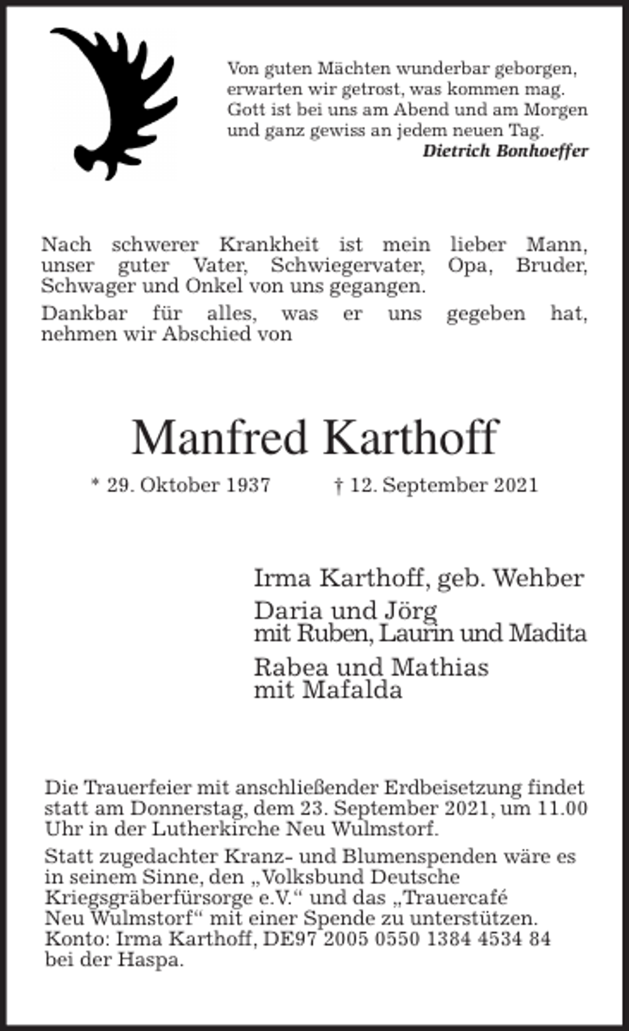 <p>Von guten Mächten wunderbar geborgen,<br />erwarten wir getrost, was kommen mag.<br />Gott ist bei uns am Abend und am Morgen<br />und ganz gewiss an jedem neuen Tag.<br />Dietrich Bonhoeffer<br />Nach schwerer Krankheit ist mein lieber Mann,<br />unser guter Vater, Schwiegervater, Opa, Bruder,<br />Schwager und Onkel von uns gegangen.<br />Dankbar für alles, was er uns gegeben hat,<br />nehmen wir Abschied von<br />Manfred Karthoff<br />* 29. Oktober 1937 † 12. September 2021<br />Irma Karthoff, geb. Wehber<br />Daria und Jörg<br />mit Ruben, Laurin und Madita<br />Rabea und Mathias<br />mit Mafalda<br />Die Trauerfeier mit anschließender Erdbeisetzung findet statt am Donnerstag, dem 23. September 2021, um 11.00 Uhr in der Lutherkirche Neu Wulmstorf.<br />Statt zugedachter Kranz- und Blumenspenden wäre es in seinem Sinne, den „Volksbund Deutsche<br />Kriegsgräberfürsorge e.V.“ und das „Trauercafé<br />Neu Wulmstorf“ mit einer Spende zu unterstützen.<br />Konto: Irma Karthoff, DE97 2005 0550 1384 4534 84<br />bei der Haspa.</p>