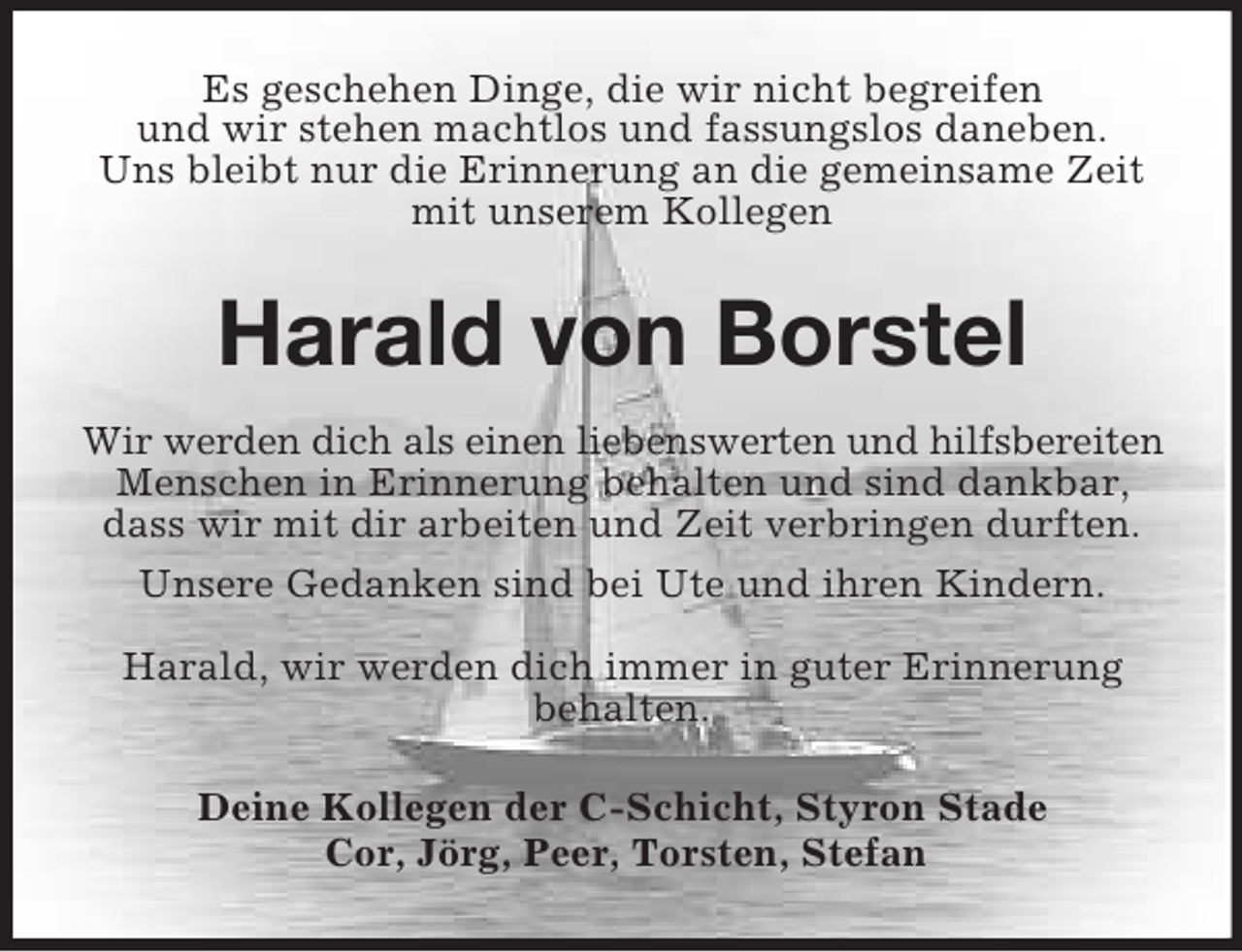 <p>Es geschehen Dinge, die wir nicht begreifen<br />und wir stehen machtlos und fassungslos daneben.<br />Uns bleibt nur die Erinnerung an die gemeinsame Zeit mit unserem Kollegen<br />Harald von Borstel<br />Wir werden dich als einen liebenswerten und hilfsbereiten<br />Menschen in Erinnerung behalten und sind dankbar,<br />dass wir mit dir arbeiten und Zeit verbringen durften.<br />Unsere Gedanken sind bei Ute und ihren Kindern.<br />Harald, wir werden dich immer in guter Erinnerung<br />behalten.<br />Deine Kollegen der C-Schicht, Styron Stade<br />Cor, Jörg, Peer, Torsten, Stefan</p>
