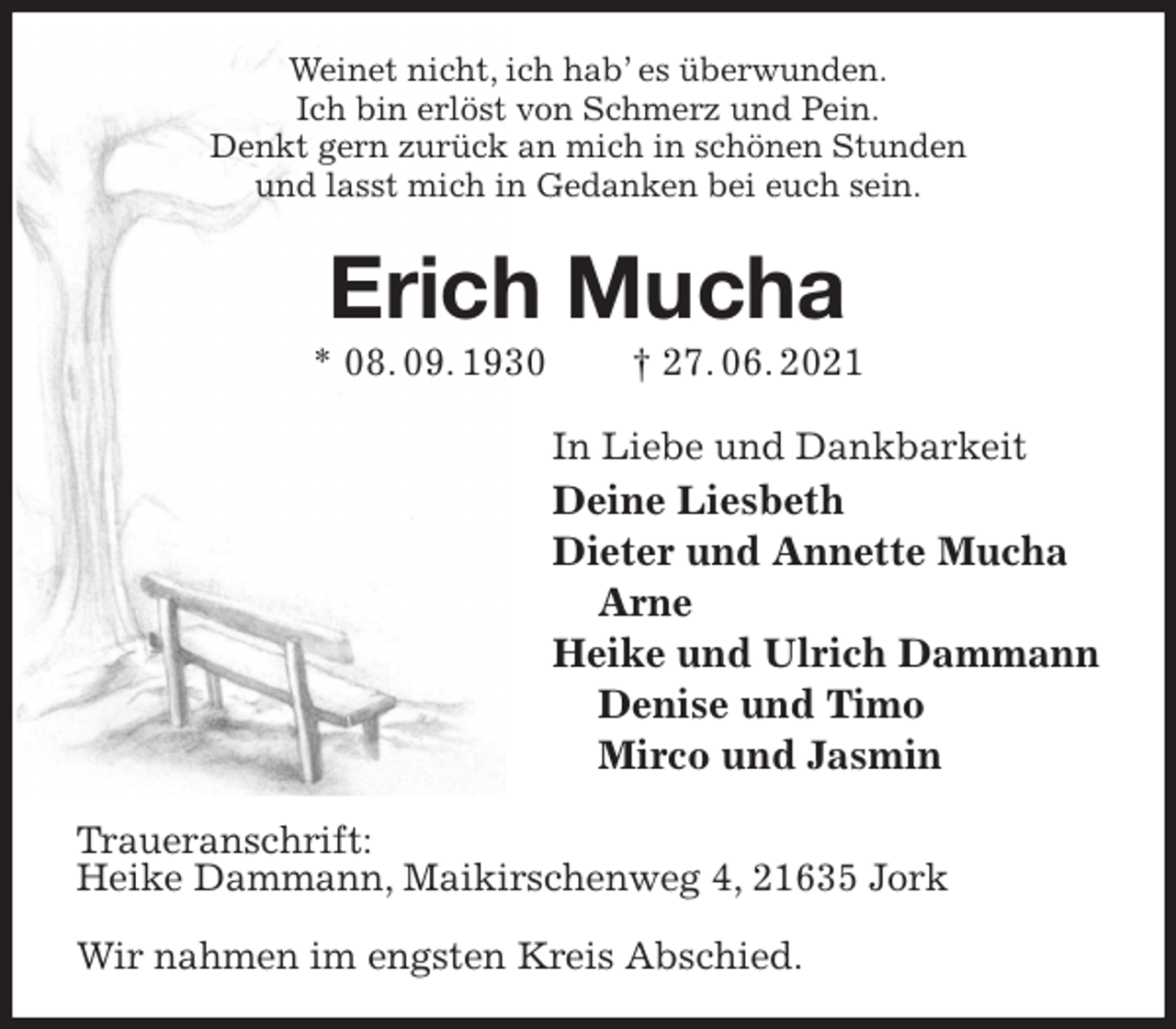 <p>Weinet nicht, ich hab' es überwunden.<br />Ich bin erlöst von Schmerz und Pein.<br />Denkt gern zurück an mich in schönen Stunden<br />und lasst mich in Gedanken bei euch sein.<br />Erich Mucha<br />* 08. 09. 1930 † 27. 06. 2021<br />In Liebe und Dankbarkeit<br />Deine Liesbeth<br />Dieter und Annette Mucha<br />Arne<br />Heike und Ulrich Dammann<br />Denise und Timo<br />Mirco und Jasmin<br />Traueranschrift:<br />Heike Dammann, Maikirschenweg 4, 21635 Jork</p>
<p>Wir nahmen im engsten Kreis Abschied.</p>