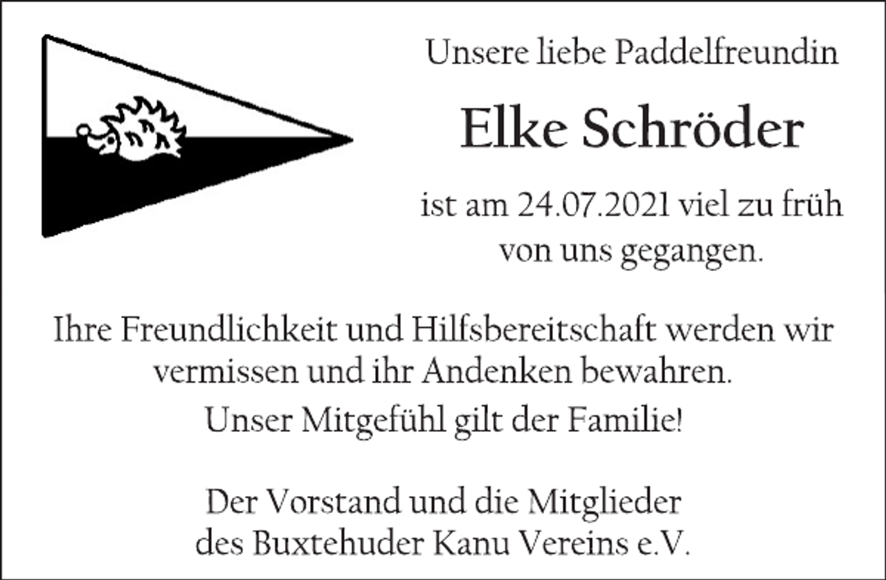 <p>Unsere liebe Paddelfreundin<br />Elke Schröder<br />ist am 24.07.2021 viel zu früh<br />von uns gegangen.<br />Ihre Freundlichkeit und Hilfsbereitschaft werden wir vermissen und ihr Andenken bewahren.<br />Unser Mitgefühl gilt der Familie!</p>
<p>Der Vorstand und die Mitglieder<br />des Buxtehuder Kanu Vereins e.V.</p>