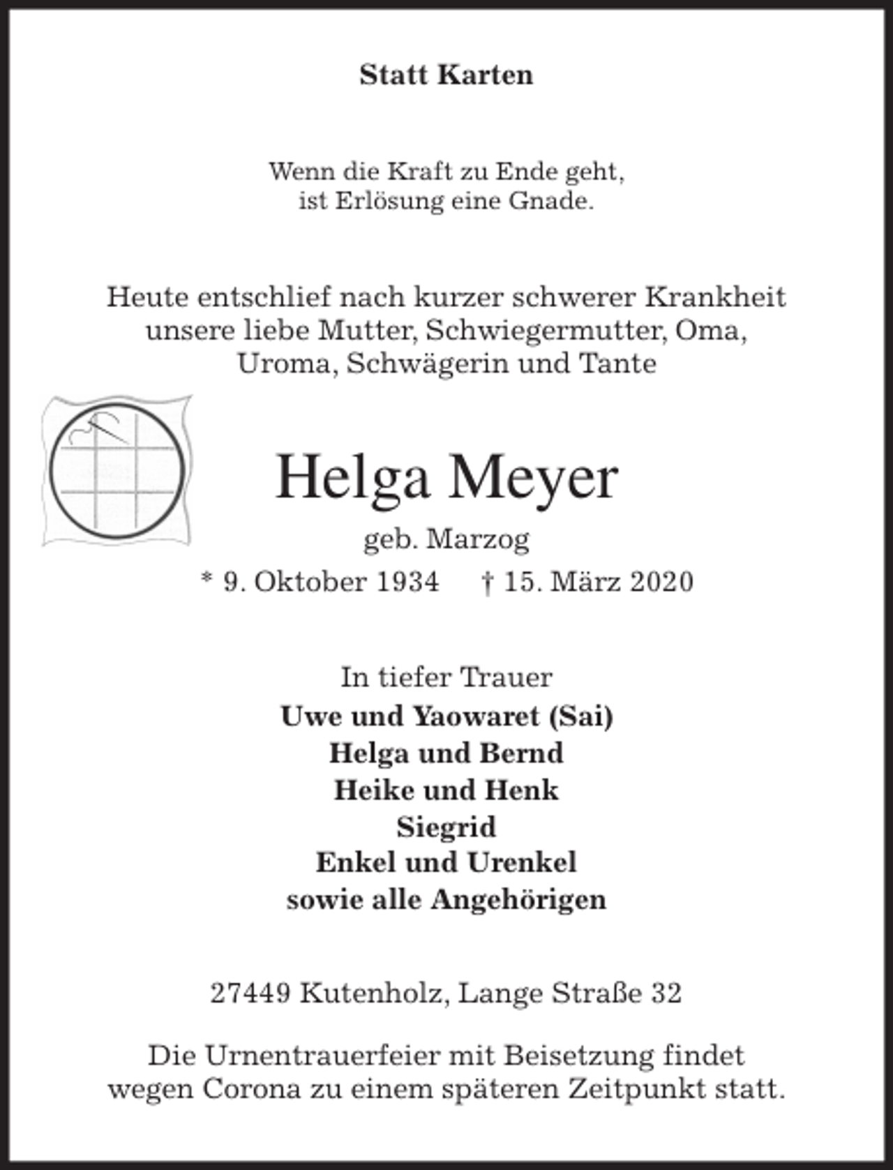<p>Statt Karten<br />Wenn die Kraft zu Ende geht,<br />ist Erlösung eine Gnade.<br />Heute entschlief nach kurzer schwerer Krankheit<br />unsere liebe Mutter, Schwiegermutter, Oma,<br />Uroma, Schwägerin und Tante<br />Helga Meyer<br />geb. Marzog<br />* 9. Oktober 1934 † 15. März 2020<br />In tiefer Trauer<br />Uwe und Yaowaret (Sai)<br />Helga und Bernd<br />Heike und Henk<br />Siegrid<br />Enkel und Urenkel<br />sowie alle Angehörigen<br />27449 Kutenholz, Lange Straße 32</p>
<p>Die Urnentrauerfeier mit Beisetzung findet<br />wegen Corona zu einem späteren Zeitpunkt statt.</p>