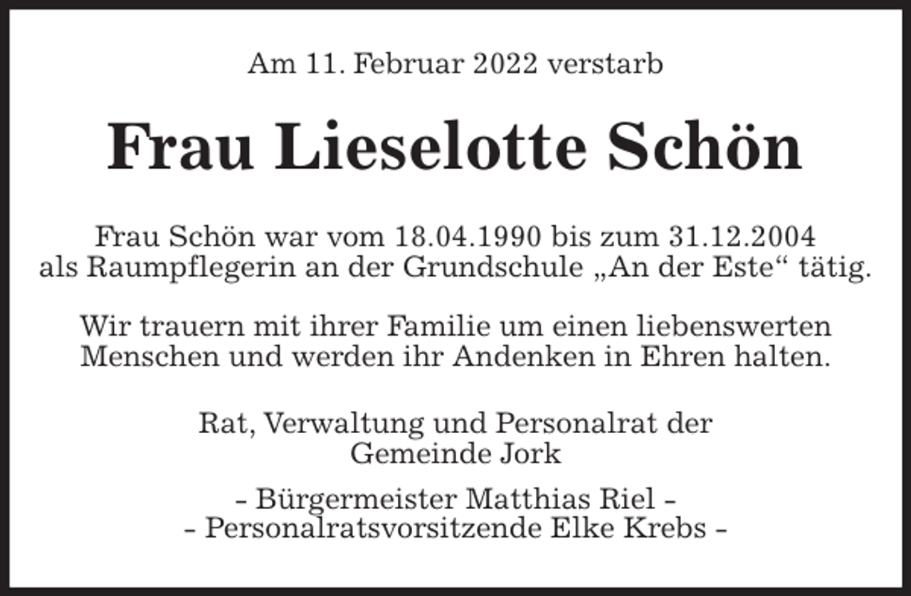<p>Am 11. Februar 2022 verstarb<br />Frau Lieselotte Schön<br />Frau Schön war vom 18.04.1990 bis zum 31.12.2004<br />als Raumpflegerin an der Grundschule „An der Este“ tätig.</p>
<p>Wir trauern mit ihrer Familie um einen liebenswerten<br />Menschen und werden ihr Andenken in Ehren halten.<br />Rat, Verwaltung und Personalrat der<br />Gemeinde Jork<br />- Bürgermeister Matthias Riel -<br />- Personalratsvorsitzende Elke Krebs -</p>