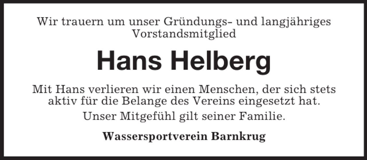 <p>Wir trauern um unser Gründungs- und langjähriges<br />Vorstandsmitglied<br />Hans Helberg<br />Mit Hans verlieren wir einen Menschen, der sich stets aktiv für die Belange des Vereins eingesetzt hat.<br />Unser Mitgefühl gilt seiner Familie.<br />Wassersportverein Barnkrug</p>