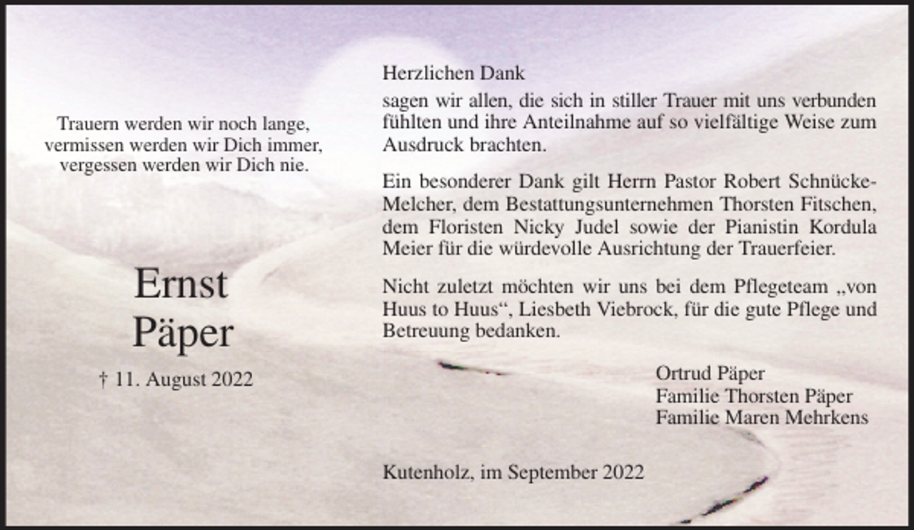 <p>Trauern werden wir noch lange,<br />vermissen werden wir Dich immer,<br />vergessen werden wir Dich nie.<br />Ernst<br />Päper<br />† 11. August 2022</p><p>Herzlichen Dank<br />sagen wir allen, die sich in stiller Trauer mit uns verbunden<br />fühlten und ihre Anteilnahme auf so vielfältige Weise zum Ausdruck brachten.<br />Ein besonderer Dank gilt Herrn Pastor Robert Schnücke-Melcher, dem Bestattungsunternehmen Thorsten Fitschen, dem Floristen Nicky Judel sowie der Pianistin Kordula Meier für die würdevolle Ausrichtung der Trauerfeier.<br />Nicht zuletzt möchten wir uns bei dem Pflegeteam „von Huus to Huus“, Liesbeth Viebrock, für die gute Pflege und Betreuung bedanken.<br />Ortrud Päper<br />Familie Thorsten Päper<br />Familie Maren Mehrkens</p><p>Kutenholz, im September 2022</p>