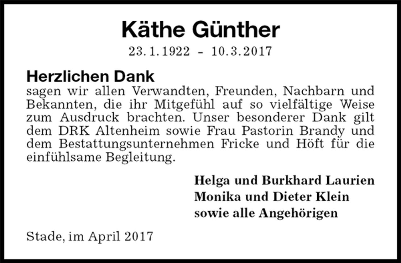 <p>Käthe Günther<br />23. 1. 1922 - 10. 3. 2017<br />Herzlichen Dank<br />sagen wir allen Verwandten, Freunden, Nachbarn und<br />Bekannten, die ihr Mitgefühl auf so vielfältige Weise zum Ausdruck brachten. Unser besonderer Dank gilt dem DRK Altenheim sowie Frau Pastorin Brandy und dem Bestattungsunternehmen Fricke und Höft für die einfühlsame Begleitung.<br />Helga und Burkhard Laurien<br />Monika und Dieter Klein<br />sowie alle Angehörigen<br />Stade, im April 2017</p>