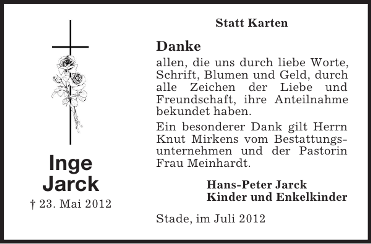 <p>Statt Karten</p><p>Danke</p><p>Inge<br />Jarck<br />† 23. Mai 2012</p><p>allen, die uns durch liebe Worte,<br />Schrift, Blumen und Geld, durch<br />alle Zeichen der Liebe und<br />Freundschaft, ihre Anteilnahme<br />bekundet haben.<br />Ein besonderer Dank gilt Herrn<br />Knut Mirkens vom Bestattungsunternehmen und der Pastorin<br />Frau Meinhardt.<br />Hans-Peter Jarck<br />Kinder und Enkelkinder<br />Stade, im Juli 2012</p>