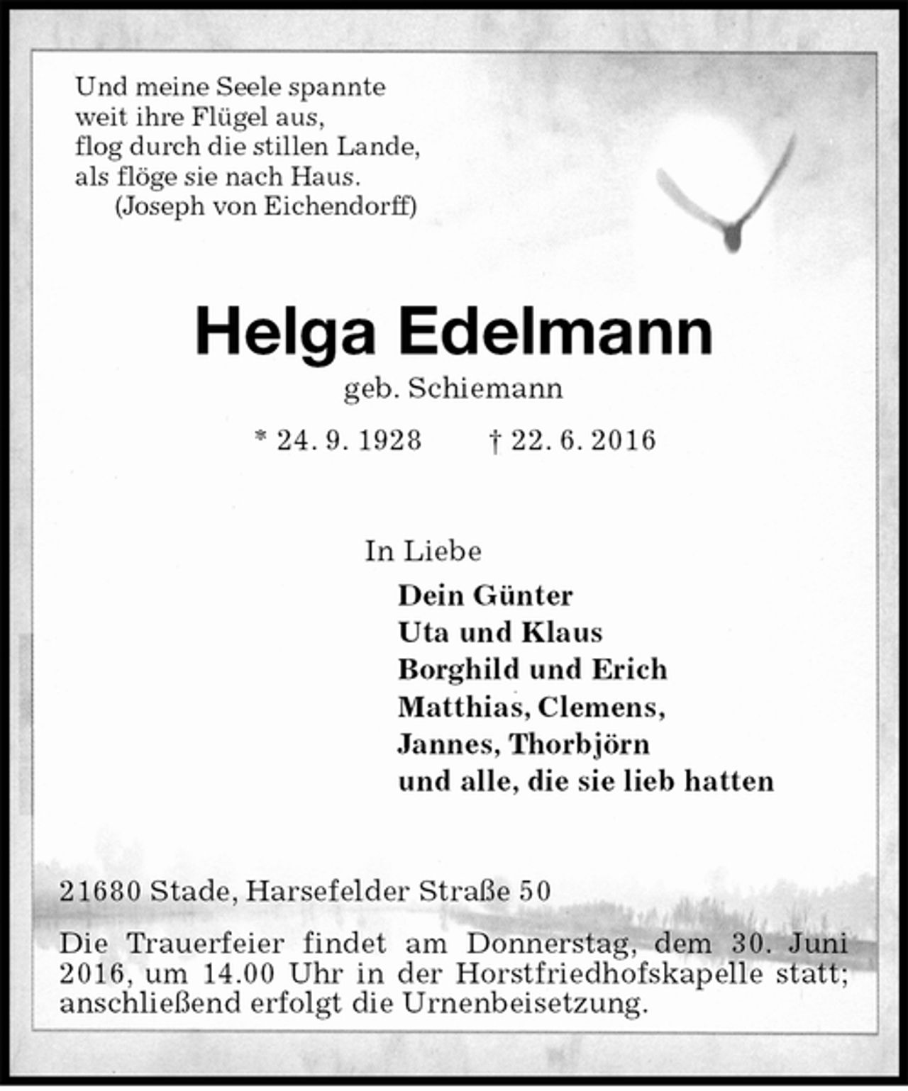 <p>Und meine Seele spannte<br />weit ihre Flügel aus,<br />flog durch die stillen Lande,<br />als flöge sie nach Haus.<br />(Joseph von Eichendorff)<br />Helga Edelmann<br />geb. Schiemann<br />* 24. 9. 1928 † 22. 6. 2016<br />In Liebe<br />Dein Günter<br />Uta und Klaus<br />Borghild und Erich<br />Matthias, Clemens,<br />Jannes, Thorbjörn<br />und alle, die sie lieb hatten<br />21680 Stade, Harsefelder Straße 50<br />Die Trauerfeier findet am Donnerstag, dem 30. Juni 2016, um 14.00 Uhr in der Horstfriedhofskapelle statt; anschließend erfolgt die Urnenbeisetzung.</p>
