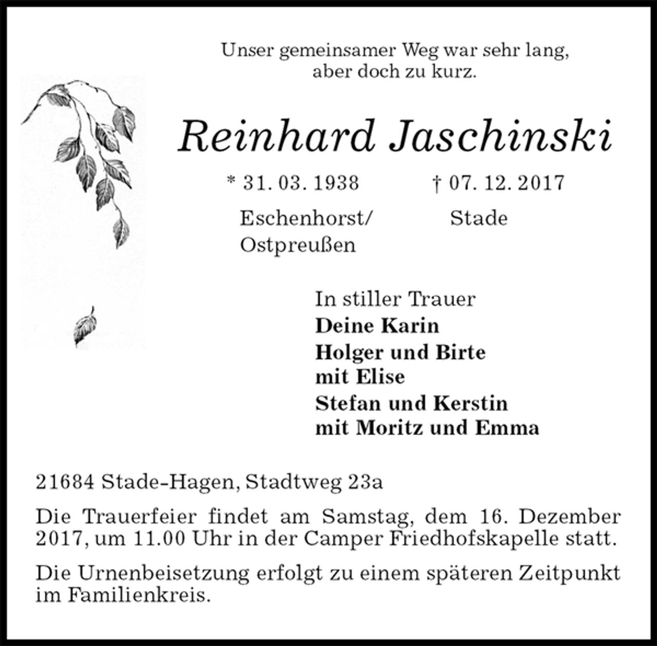 <p>Unser gemeinsamer Weg war sehr lang,<br />aber doch zu kurz.<br />Reinhard Jaschinski<br />* 31. 03. 1938 † 07. 12. 2017<br />Eschenhorst/ Stade<br />Ostpreußen<br />In stiller Trauer<br />Deine Karin<br />Holger und Birte<br />mit Elise<br />Stefan und Kerstin<br />mit Moritz und Emma<br />21684 Stade-Hagen, Stadtweg 23a<br />Die Trauerfeier findet am Samstag, dem 16. Dezember 2017, um 11.00 Uhr in der Camper Friedhofskapelle statt.<br />Die Urnenbeisetzung erfolgt zu einem späteren Zeitpunkt im Familienkreis.</p>