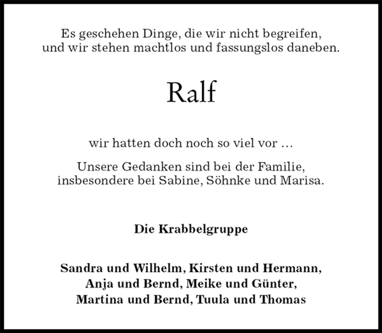 <p>Es geschehen Dinge, die wir nicht begreifen,<br />und wir stehen machtlos und fassungslos daneben.<br />Ralf<br />wir hatten doch noch so viel vor …<br />Unsere Gedanken sind bei der Familie,<br />insbesondere bei Sabine, Söhnke und Marisa.<br />Die Krabbelgruppe<br />Sandra und Wilhelm, Kirsten und Hermann,<br />Anja und Bernd, Meike und Günter,<br />Martina und Bernd, Tuula und Thomas</p>