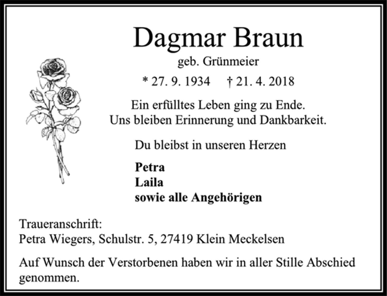 <p>Dagmar Braun<br />geb. Grünmeier<br />* 27. 9. 1934 † 21. 4. 2018<br />Ein erfülltes Leben ging zu Ende.<br />Uns bleiben Erinnerung und Dankbarkeit.<br />Du bleibst in unseren Herzen<br />Petra<br />Laila<br />sowie alle Angehörigen<br />Traueranschrift:<br />Petra Wiegers, Schulstr. 5, 27419 Klein Meckelsen<br />Auf Wunsch der Verstorbenen haben wir in aller Stille Abschied genommen.</p>