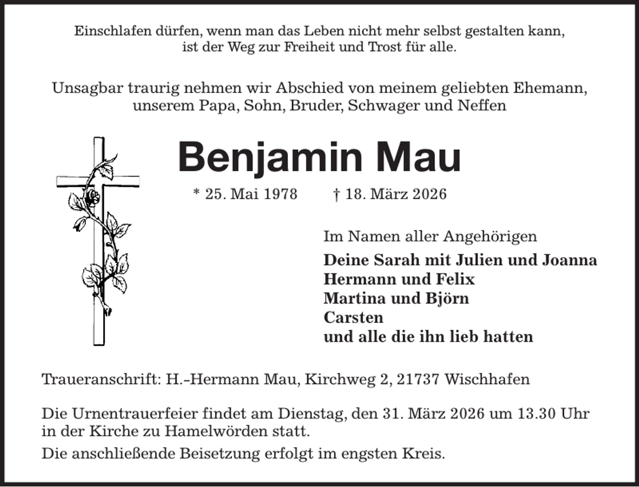 <p>Einschlafen dürfen, wenn man das Leben nicht mehr selbst gestalten kann,<br />ist der Weg zur Freiheit und Trost für alle.<br />Unsagbar traurig nehmen wir Abschied von meinem geliebten Ehemann,<br />unserem Papa, Sohn, Bruder, Schwager und Neffen<br />Benjamin Mau<br />* 25. Mai 1978 † 18. März 2026<br />Im Namen aller Angehörigen<br />Deine Sarah mit Julien und Joanna<br />Hermann und Felix<br />Martina und Björn<br />Carsten<br />und alle die ihn lieb hatten<br />Traueranschrift: H.-Hermann Mau, Kirchweg 2, 21737 Wischhafen</p><p>Die Urnentrauerfeier findet am Dienstag, den 31. März 2026 um 13.30 Uhr<br />in der Kirche zu Hamelwörden statt.<br />Die anschließende Beisetzung erfolgt im engsten Kreis.</p>