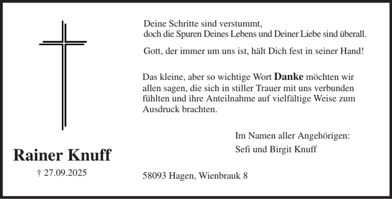 <p>Deine Schritte sind verstummt,<br />doch die Spuren Deines Lebens und Deiner Liebe sind überall.<br />Gott, der immer um uns ist, hält Dich fest in seiner Hand!<br />Das kleine, aber so wichtige Wort Danke möchten wir<br />allen sagen, die sich in stiller Trauer mit uns verbunden<br />fühlten und ihre Anteilnahme auf vielfältige Weise zum<br />Ausdruck brachten.<br />Im Namen aller Angehörigen:<br />Sefi und Birgit Knuff<br />58093 Hagen, Wienbrauk 8<br />Rainer Knuff<br />† 27.09.2025</p>
