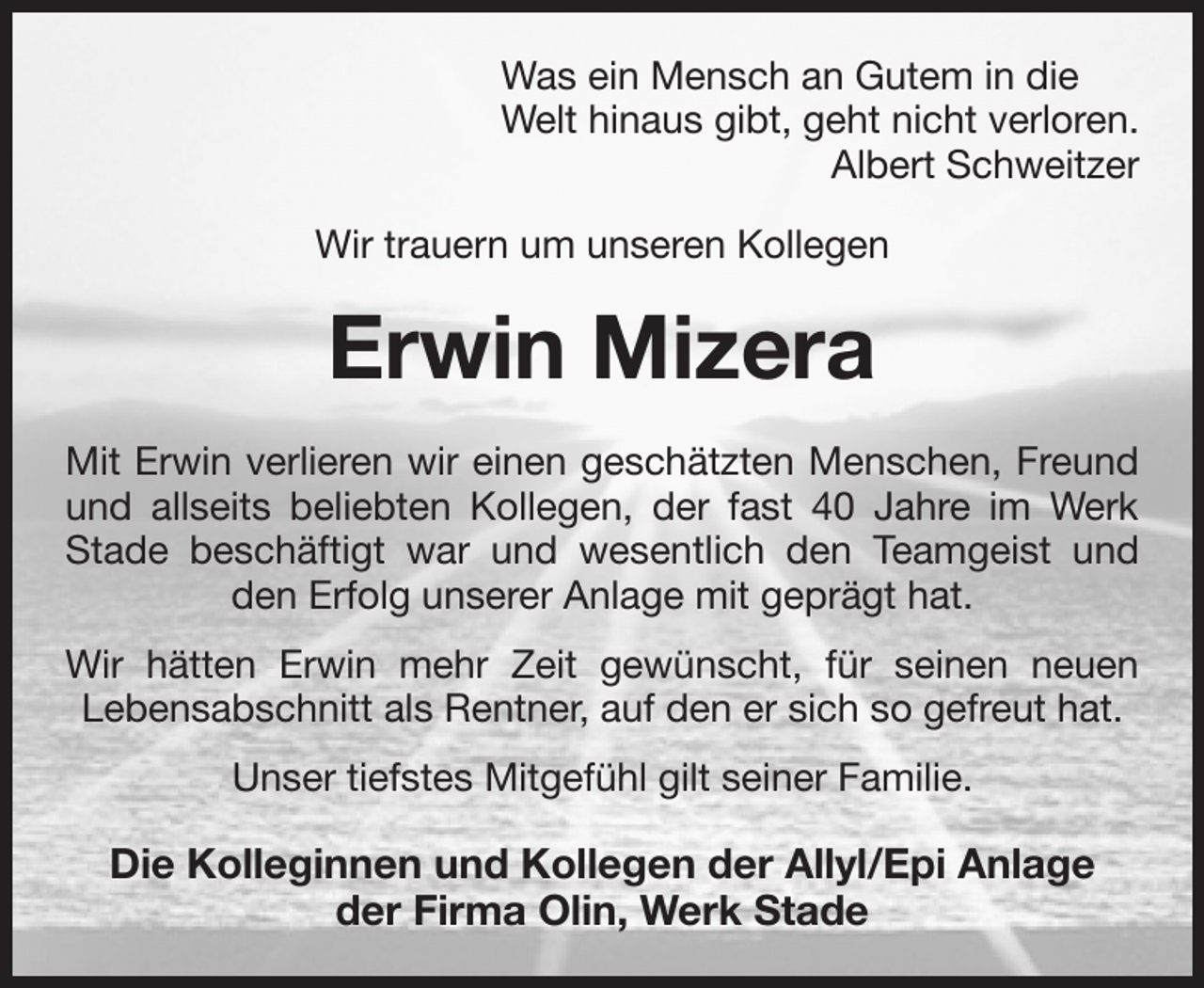 <p>Was ein Mensch an Gutem in die<br />Welt hinaus gibt, geht nicht verloren.<br />Albert Schweitzer<br />Wir trauern um unseren Kollegen<br />Erwin Mizera<br />Mit Erwin verlieren wir einen geschätzten Menschen, Freund und allseits beliebten Kollegen, der fast 40 Jahre im Werk Stade beschäftigt war und wesentlich den Teamgeist und den Erfolg unserer Anlage mit geprägt hat.<br />Wir hätten Erwin mehr Zeit gewünscht, für seinen neuen<br />Lebensabschnitt als Rentner, auf den er sich so gefreut hat.<br />Unser tiefstes Mitgefühl gilt seiner Familie.<br />Die Kolleginnen und Kollegen der Allyl/Epi Anlage<br />der Firma Olin, Werk Stade</p>