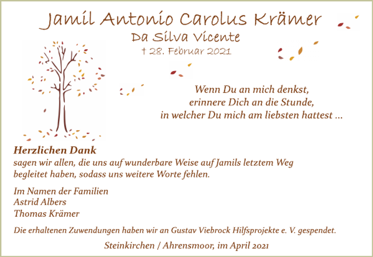 <p>Jamil Antonio Carolus Krämer<br />Da Silva Vicente<br />† 28. Februar 2021<br />Wenn Du an mich denkst,<br />erinnere Dich an die Stunde,<br />in welcher Du mich am liebsten hattest ...<br />Herzlichen Dank<br />sagen wir allen, die uns auf wunderbare Weise auf Jamils letztem Weg<br />begleitet haben, sodass uns weitere Worte fehlen.<br />Im Namen der Familien<br />Astrid Albers<br />Thomas Krämer<br />Die erhaltenen Zuwendungen haben wir an Gustav Viebrock Hilfsprojekte e. V. gespendet.<br />Steinkirchen / Ahrensmoor, im April 2021</p>