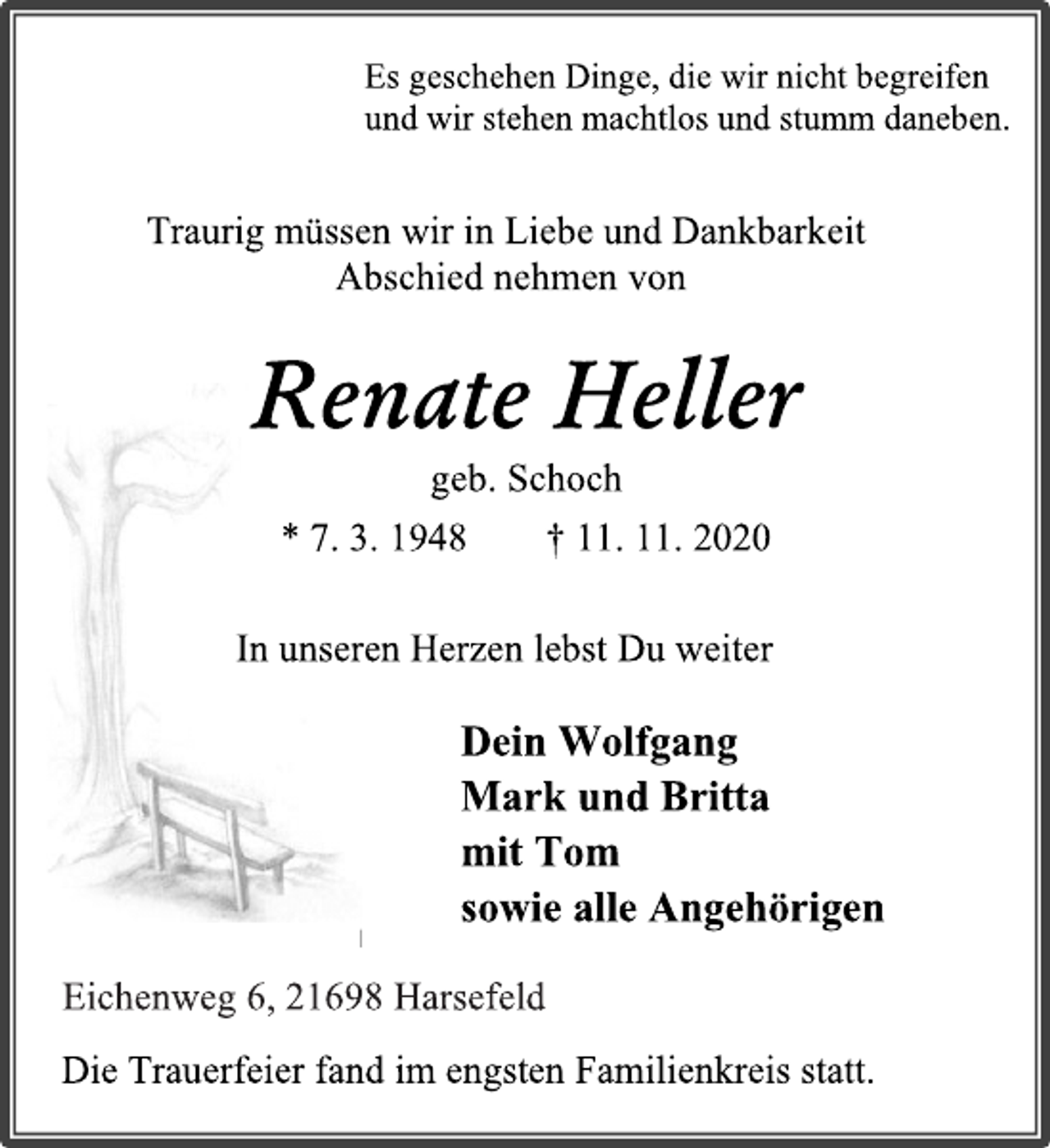 <p>Es geschehen Dinge, die wir nicht begreifen und wir stehen machtlos und stumm daneben.<br />Traurig müssen wir in Liebe und Dankbarkeit Abschied nehmen von<br />Renate Heller geb. Schoch<br />* 7. 3. 1948 † 11. 11. 2020<br />In unseren Herzen lebst Du weiter<br />Dein Wolfgang<br />Mark und Britta<br />mit Tom<br />sowie alle Angehörigen<br />Eichenweg 6, 21698 Harsefeld<br />Die Trauerfeier fand im engsten Familienkreis statt</p>
