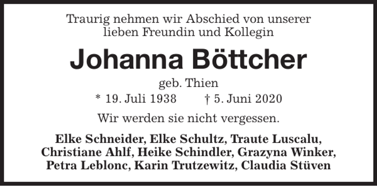 <p>Traurig nehmen wir Abschied von unserer<br />lieben Freundin und Kollegin<br />Johanna Böttcher<br />geb. Thien<br />* 19. Juli 1938 † 5. Juni 2020<br />Wir werden sie nicht vergessen.<br />Elke Schneider, Elke Schultz, Traute Luscalu,<br />Christiane Ahlf, Heike Schindler, Grazyna Winker,<br />Petra Leblonc, Karin Trutzewitz, Claudia Stüven</p>