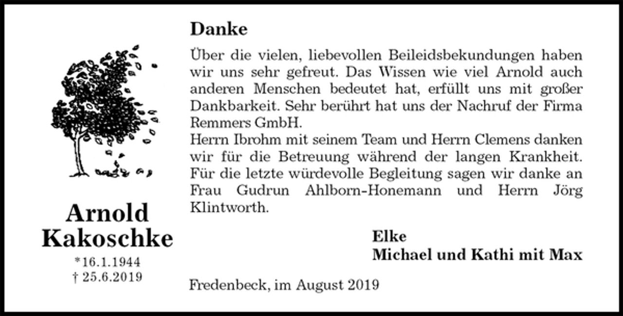 <p>Danke<br />Über die vielen, liebevollen Beileidsbekundungen haben<br />wir uns sehr gefreut. Das Wissen wie viel Arnold auch<br />anderen Menschen bedeutet hat, erfüllt uns mit großer<br />Dankbarkeit. Sehr berührt hat uns der Nachruf der Firma<br />Remmers GmbH.<br />Herrn Ibrohm mit seinem Team und Herrn Clemens danken<br />wir für die Betreuung während der langen Krankheit.<br />Für die letzte würdevolle Begleitung sagen wir danke an<br />Frau Gudrun Ahlborn-Honemann und Herrn Jörg<br />Klintworth.<br />Elke<br />Michael und Kathi mit Max<br />Fredenbeck, im August 2019<br />Arnold<br />Kakoschke<br />*16.1.1944<br />† 25.6.2019</p>