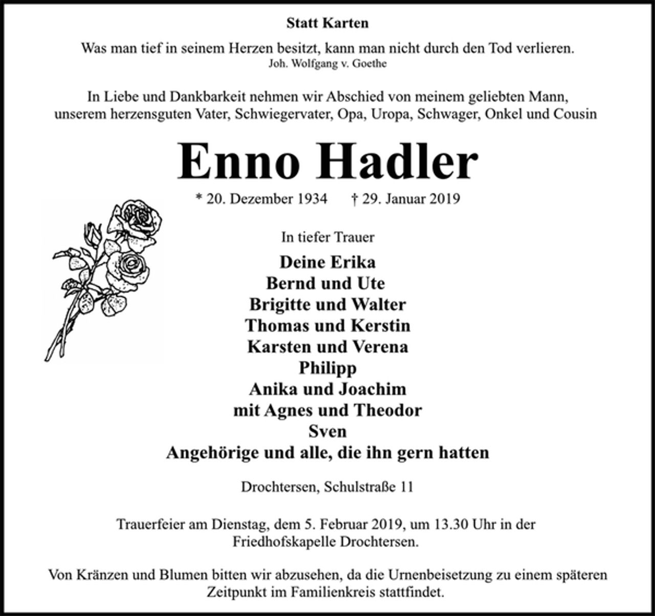 <p>Statt Karten<br />Was man tief in seinem Herzen besitzt, kann man nicht durch den Tod verlieren.<br />Joh. Wolfgang v. Goethe<br />In Liebe und Dankbarkeit nehmen wir Abschied von meinem geliebten Mann,<br />unserem herzensguten Vater, Schwiegervater, Opa, Uropa, Schwager, Onkel und Cousin<br />Enno Hadler<br />* 20. Dezember 1934 † 29. Januar 2019<br />In tiefer Trauer<br />Deine Erika<br />Bernd und Ute<br />Brigitte und Walter<br />Thomas und Kerstin<br />Karsten und Verena<br />Philipp<br />Anika und Joachim<br />mit Agnes und Theodor<br />Sven<br />Angehörige und alle, die ihn gern hatten<br />Drochtersen, Schulstraße 11<br />Trauerfeier am Dienstag, dem 5. Februar 2019, um 13.30 Uhr in der<br />Friedhofskapelle Drochtersen.<br />Von Kränzen und Blumen bitten wir abzusehen, da die Urnenbeisetzung zu einem späteren<br />Zeitpunkt im Familienkreis stattfindet.</p>