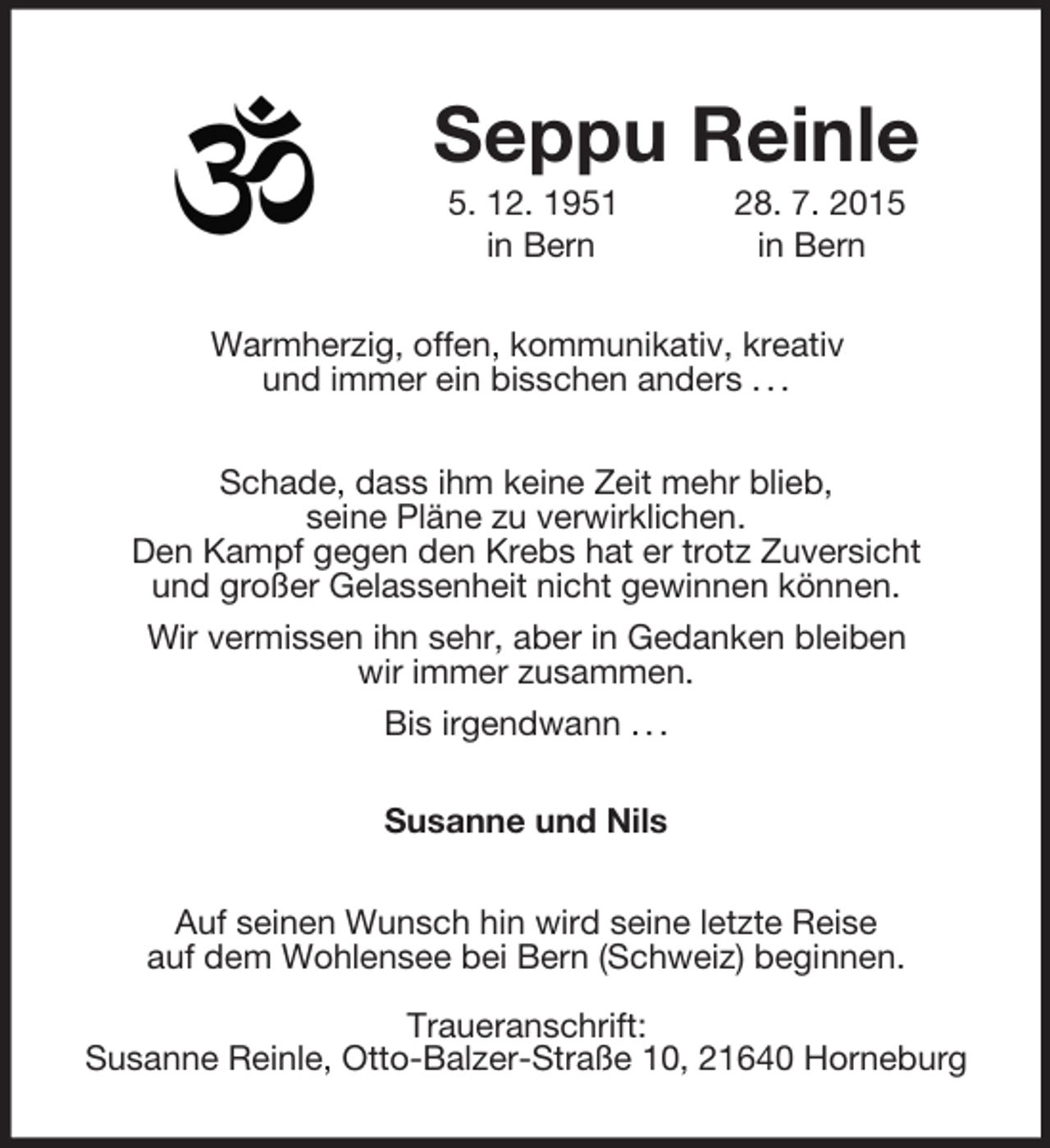 <p>Seppu Reinle<br />5. 12. 1951 28. 7. 2015<br />in Bern in Bern<br />Warmherzig, offen, kommunikativ, kreativ<br />und immer ein bisschen anders . . .</p>
<p>Schade, dass ihm keine Zeit mehr blieb,<br />seine Pläne zu verwirklichen.<br />Den Kampf gegen den Krebs hat er trotz Zuversicht<br />und großer Gelassenheit nicht gewinnen können.<br />Wir vermissen ihn sehr, aber in Gedanken bleiben<br />wir immer zusammen.<br />Bis irgendwann . . .<br />Susanne und Nils<br />Auf seinen Wunsch hin wird seine letzte Reise<br />auf dem Wohlensee bei Bern (Schweiz) beginnen.</p>
<p>Traueranschrift:<br />Susanne Reinle, Otto-Balzer-Straße 10, 21640 Horneburg</p>