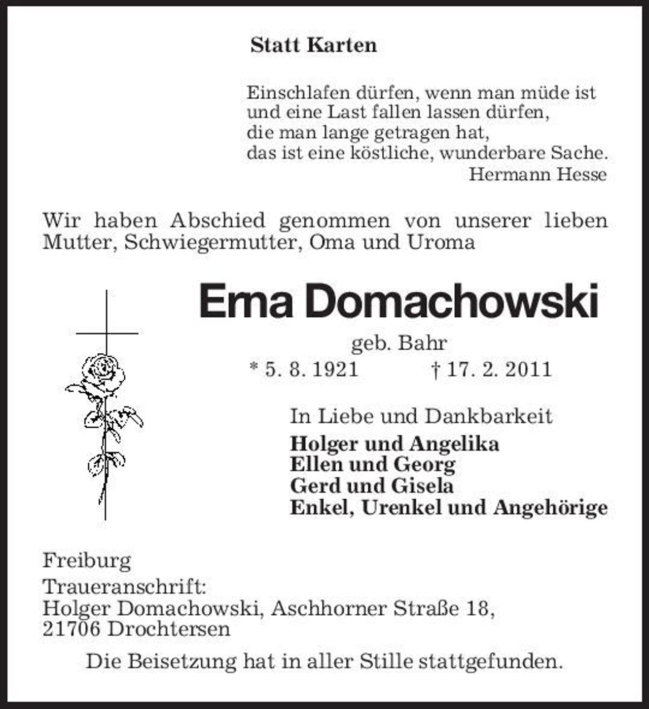 <p>Statt Karten<br />Einschlafen dürfen, wenn man müde ist<br />und eine Last fallen lassen dürfen,<br />die man lange getragen hat,<br />das ist eine köstliche, wunderbare Sache.<br />Hermann Hesse<br />Wir haben Abschied genommen von unserer lieben<br />Mutter, Schwiegermutter, Oma und Uroma<br />Erna Domachowski<br />geb. Bahr<br />* 5. 8. 1921 † 17. 2. 2011<br />In Liebe und Dankbarkeit<br />Holger und Angelika<br />Ellen und Georg<br />Gerd und Gisela<br />Enkel, Urenkel und Angehörige<br />Freiburg<br />Traueranschrift:<br />Holger Domachowski, Aschhorner Straße 18,<br />21706 Drochtersen<br />Die Beisetzung hat in aller Stille stattgefunden.</p>