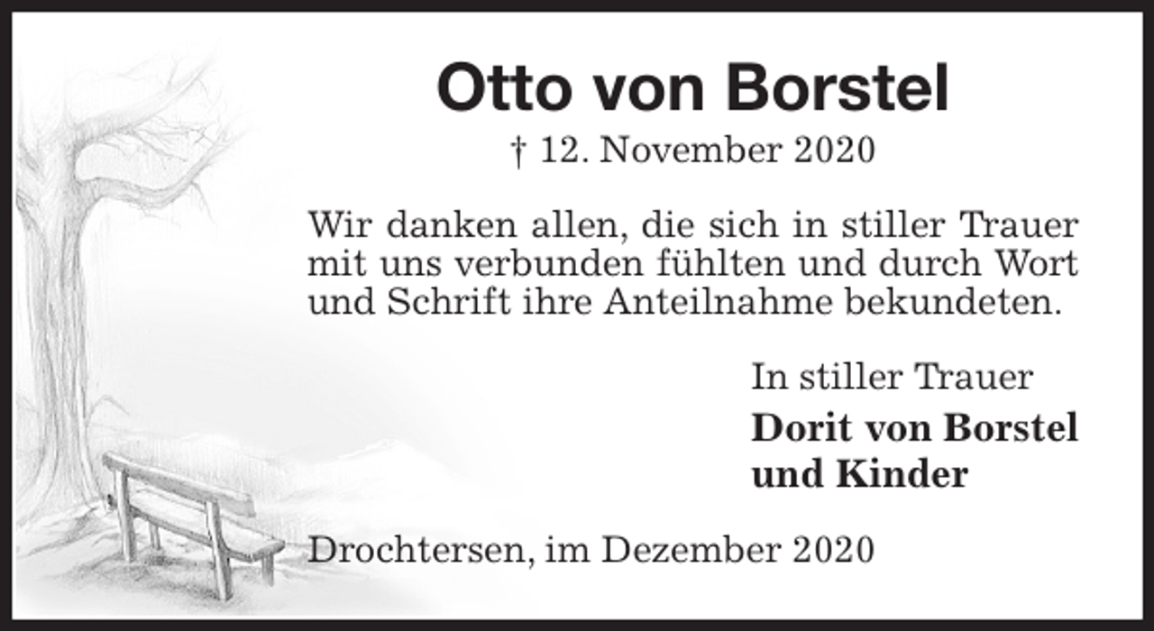 <p>Otto von Borstel<br />† 12. November 2020<br />Wir danken allen, die sich in stiller Trauer mit uns verbunden fühlten und durch Wort und Schrift ihre Anteilnahme bekundeten.<br />In stiller Trauer<br />Dorit von Borstel<br />und Kinder<br />Drochtersen, im Dezember 2020</p>