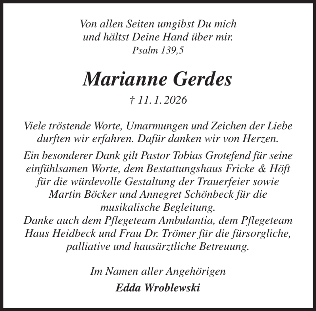<p>Von allen Seiten umgibst Du mich<br />und hältst Deine Hand über mir.<br />Psalm 139,5<br />Marianne Gerdes<br />† 11. 1. 2026<br />Viele tröstende Worte, Umarmungen und Zeichen der Liebe durften wir erfahren. Dafür danken wir von Herzen.<br />Ein besonderer Dank gilt Pastor Tobias Grotefend für seine einfühlsamen Worte, dem Bestattungshaus Fricke &amp; Höft für die würdevolle Gestaltung der Trauerfeier sowie<br />Martin Böcker und Annegret Schönbeck für die<br />musikalische Begleitung.<br />Danke auch dem Pflegeteam Ambulantia, dem Pflegeteam Haus Heidbeck und Frau Dr. Trömer für die fürsorgliche,<br />palliative und hausärztliche Betreuung.<br />Im Namen aller Angehörigen<br />Edda Wroblewski</p>