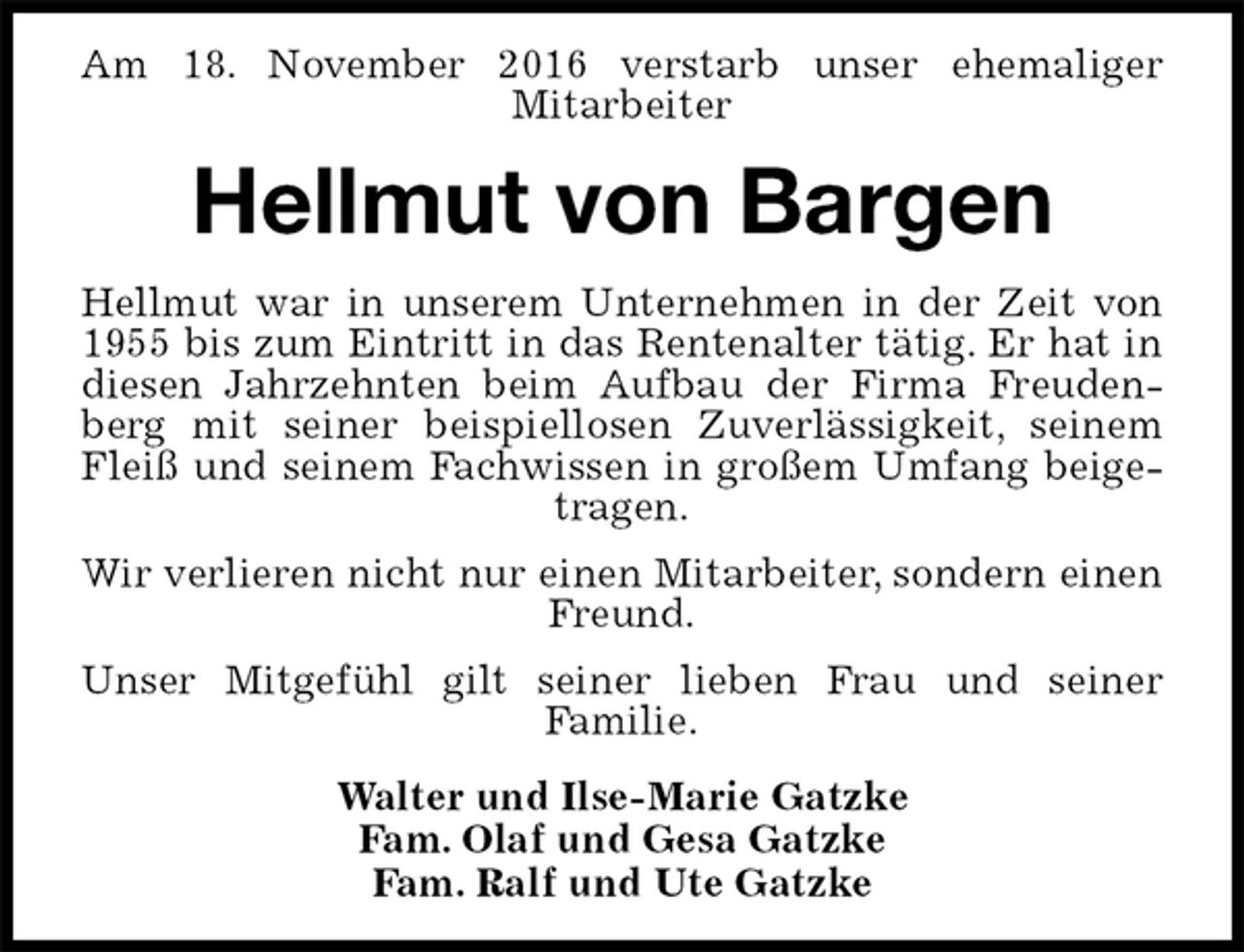 <p>Am 18. November 2016 verstarb unser ehemaliger<br />Mitarbeiter<br />Hellmut von Bargen<br />Hellmut war in unserem Unternehmen in der Zeit von 1955 bis zum Eintritt in das Rentenalter tätig. Er hat in diesen Jahrzehnten beim Aufbau der Firma Freudenberg mit seiner beispiellosen Zuverlässigkeit, seinem Fleiß und seinem Fachwissen in großem Umfang beigetragen.<br />Wir verlieren nicht nur einen Mitarbeiter, sondern einen Freund.<br />Unser Mitgefühl gilt seiner lieben Frau und seiner<br />Familie.<br />Walter und Ilse-Marie Gatzke<br />Fam. Olaf und Gesa Gatzke<br />Fam. Ralf und Ute Gatzke</p>