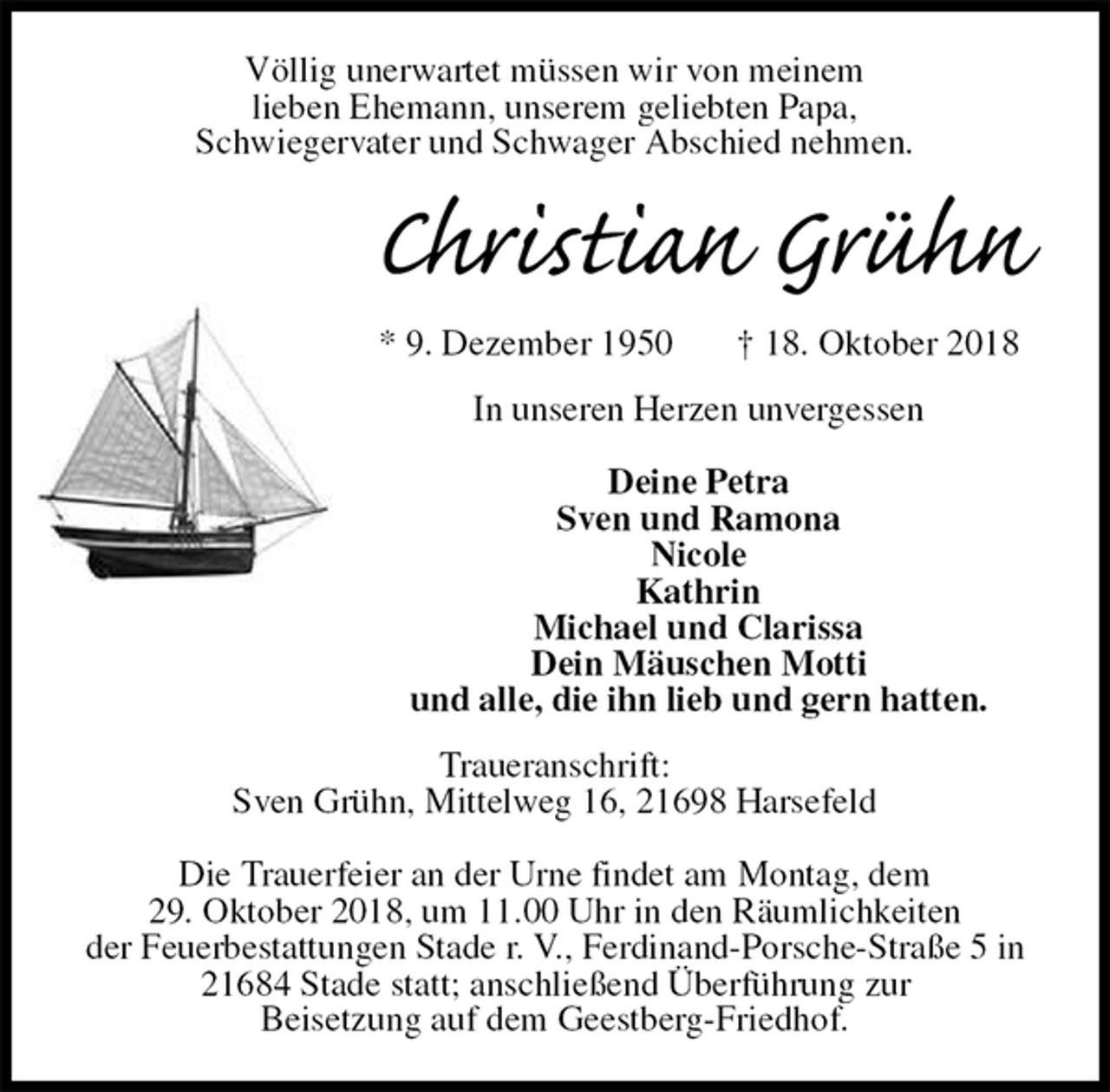 <p>Völlig unerwartet müssen wir von meinem<br />lieben Ehemann, unserem geliebten Papa,<br />Schwiegervater und Schwager Abschied nehmen.<br />Christian Grühn<br />* 9. Dezember 1950 † 18. Oktober 2018<br />In unseren Herzen unvergessen</p><p>Deine Petra<br />Sven und Ramona<br />Nicole<br />Kathrin<br />Michael und Clarissa<br />Dein Mäuschen Motti<br />und alle, die ihn lieb und gern hatten.<br />Traueranschrift:<br />Sven Grühn, Mittelweg 16, 21698 Harsefeld</p><p>Die Trauerfeier an der Urne findet am Montag, dem<br />29. Oktober 2018, um 11.00 Uhr in den Räumlichkeiten<br />der Feuerbestattungen Stade r. V., Ferdinand-Porsche-Straße 5 in 21684 Stade statt; anschließend Überführung zur<br />Beisetzung auf dem Geestberg-Friedhof.</p>