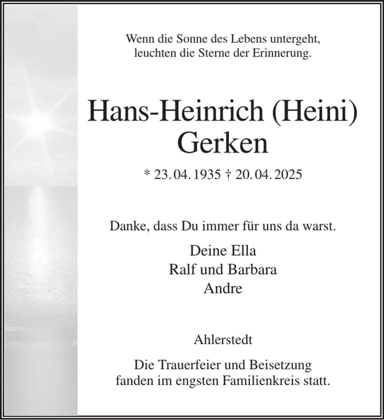 <p>Wenn die Sonne des Lebens untergeht,<br />leuchten die Sterne der Erinnerung.<br />Hans-Heinrich (Heini)<br />Gerken<br />* 23. 04. 1935 † 20. 04. 2025<br />Danke, dass Du immer für uns da warst.<br />Deine Ella<br />Ralf und Barbara<br />Andre<br />Ahlerstedt<br />Die Trauerfeier und Beisetzung<br />fanden im engsten Familienkreis statt.</p>