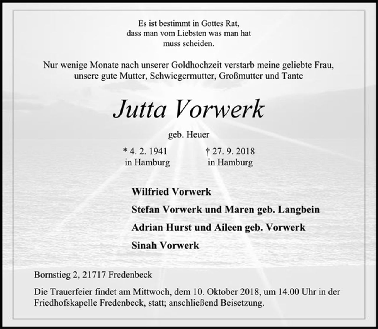 <p>Es ist bestimmt in Gottes Rat,<br />dass man vom Liebsten was man hat<br />muss scheiden.<br />Nur wenige Monate nach unserer Goldhochzeit verstarb meine geliebte Frau,<br />unsere gute Mutter, Schwiegermutter, Großmutter und Tante<br />Jutta Vorwerk<br />geb. Heuer<br />* 4. 2. 1941 † 27. 9. 2018<br />in Hamburg in Hamburg<br />Wilfried Vorwerk<br />Stefan Vorwerk und Maren geb. Langbein<br />Adrian Hurst und Aileen geb. Vorwerk<br />Sinah Vorwerk<br />Bornstieg 2, 21717 Fredenbeck<br />Die Trauerfeier findet am Mittwoch, dem 10. Oktober 2018, um 14.00 Uhr in der Friedhofskapelle Fredenbeck, statt; anschließend Beisetzung.</p>