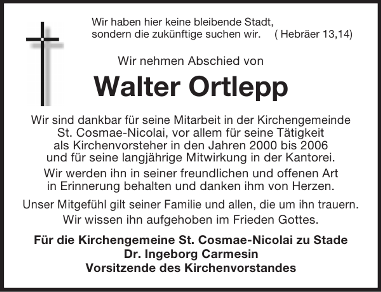 <p>Wir haben hier keine bleibende Stadt,<br />sondern die zukünftige suchen wir. ( Hebräer 13,14)<br />Wir nehmen Abschied von<br />Walter Ortlepp<br />Wir sind dankbar für seine Mitarbeit in der Kirchengemeinde<br />St. Cosmae-Nicolai, vor allem für seine Tätigkeit<br />als Kirchenvorsteher in den Jahren 2000 bis 2006<br />und für seine langjährige Mitwirkung in der Kantorei.<br />Wir werden ihn in seiner freundlichen und offenen Art<br />in Erinnerung behalten und danken ihm von Herzen.<br />Unser Mitgefühl gilt seiner Familie und allen, die um ihn trauern.<br />Wir wissen ihn aufgehoben im Frieden Gottes.<br />Für die Kirchengemeine St. Cosmae-Nicolai zu Stade<br />Dr. Ingeborg Carmesin<br />Vorsitzende des Kirchenvorstandes</p>