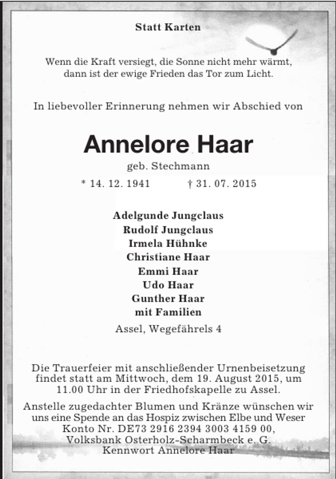 <p>Statt Karten<br />Wenn die Kraft versiegt, die Sonne nicht mehr wärmt,<br />dann ist der ewige Frieden das Tor zum Licht.<br />In liebevoller Erinnerung nehmen wir Abschied von<br />Annelore Haar<br />geb. Stechmann<br />* 14. 12. 1941 † 31. 07. 2015<br />Adelgunde Jungclaus<br />Rudolf Jungclaus<br />Irmela Hühnke<br />Christiane Haar<br />Emmi Haar<br />Udo Haar<br />Gunther Haar<br />mit Familien<br />Assel, Wegefährels 4<br />Die Trauerfeier mit anschließender Urnenbeisetzung findet statt am Mittwoch, dem 19. August 2015, um 11.00 Uhr in der Friedhofskapelle zu Assel.<br />Anstelle zugedachter Blumen und Kränze wünschen wir uns eine Spende an das Hospiz zwischen Elbe und Weser Konto Nr. DE73 2916 2394 3003 4159 00,<br />Volksbank Osterholz-Scharmbeck e. G.<br />Kennwort Annelore Haar</p>