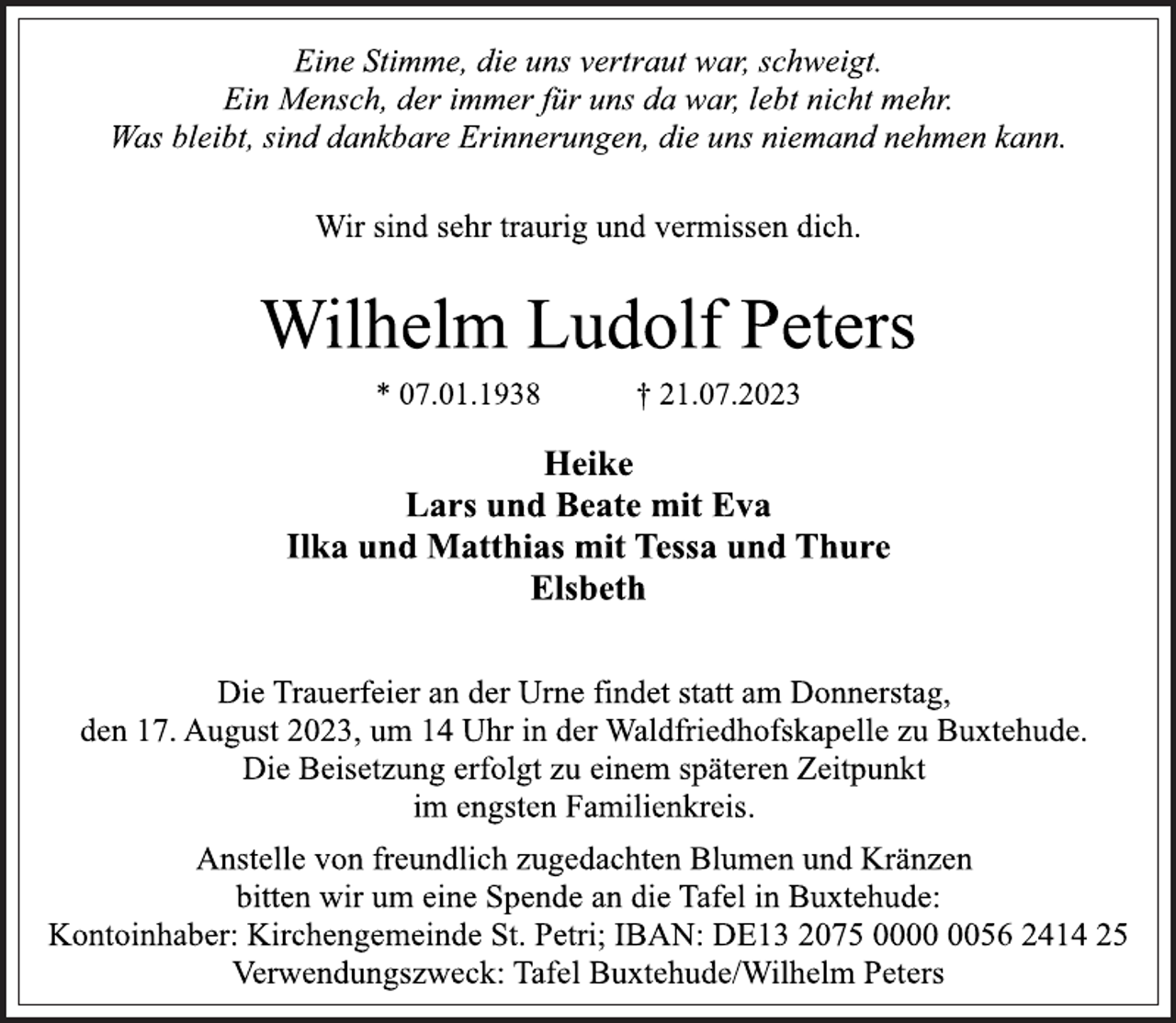 <p>Eine Stimme, die uns vertraut war, schweigt.<br />Ein Mensch, der immer für uns da war, lebt nicht mehr.<br />Was bleibt, sind dankbare Erinnerungen, die uns niemand nehmen kann.<br />Wir sind sehr traurig und vermissen dich.<br />Wilhelm Ludolf Peters<br />* 07.01.1938 † 21.07.2023<br />Heike<br />Lars und Beate mit Eva<br />Ilka und Matthias mit Tessa und Thure<br />Elsbeth<br />Die Trauerfeier an der Urne findet statt am Donnerstag,<br />den 17. August 2023, um 14 Uhr in der Waldfriedhofskapelle zu Buxtehude.<br />Die Beisetzung erfolgt zu einem späteren Zeitpunkt<br />im engsten Familienkreis.<br />Anstelle von freundlich zugedachten Blumen und Kränzen<br />bitten wir um eine Spende an die Tafel in Buxtehude:<br />Kontoinhaber: Kirchengemeinde St. Petri; IBAN: DE13 2075 0000 0056 2414 25<br />Verwendungszweck: Tafel Buxtehude/Wilhelm Peters</p>