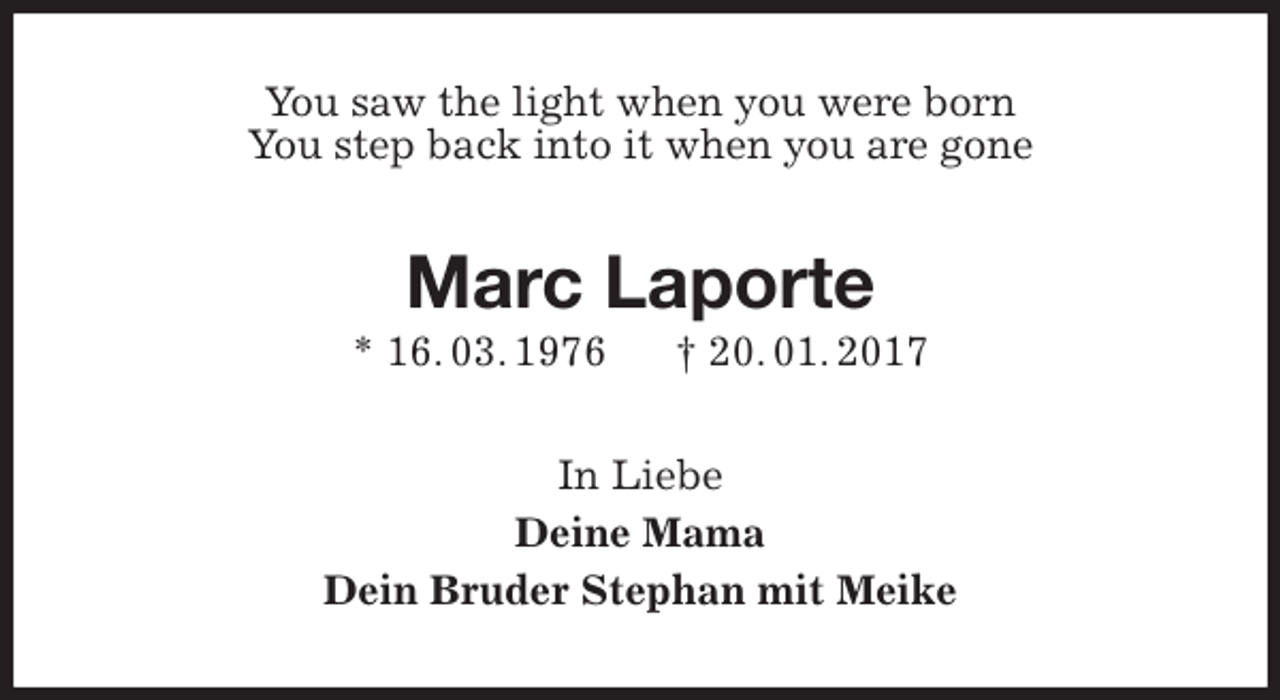 <p>You saw the light when you were born<br />You step back into it when you are gone<br />Marc Laporte<br />* 16. 03. 1976 † 20. 01. 2017<br />In Liebe<br />Deine Mama<br />Dein Bruder Stephan mit Meike</p>