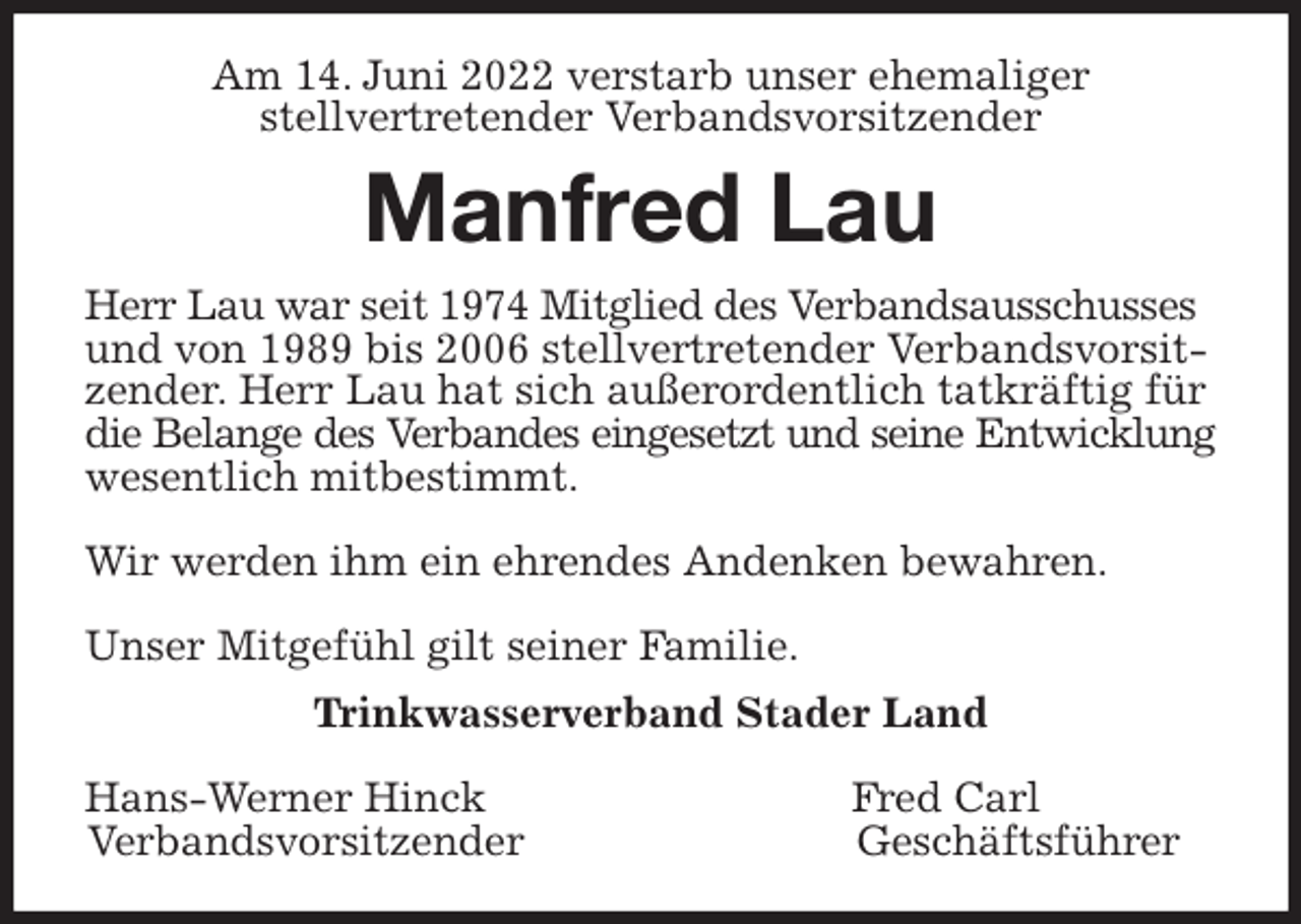 <p>Am 14. Juni 2022 verstarb unser ehemaliger<br />stellvertretender Verbandsvorsitzender<br />Manfred Lau<br />Herr Lau war seit 1974 Mitglied des Verbandsausschusses und von 1989 bis 2006 stellvertretender Verbandsvorsitzender. Herr Lau hat sich außerordentlich tatkräftig für die Belange des Verbandes eingesetzt und seine Entwicklung<br />wesentlich mitbestimmt.</p>
<p>Wir werden ihm ein ehrendes Andenken bewahren.</p>
<p>Unser Mitgefühl gilt seiner Familie.<br />Trinkwasserverband Stader Land</p>
<p>Hans-Werner Hinck Fred Carl<br />Verbandsvorsitzender Geschäftsführer</p>