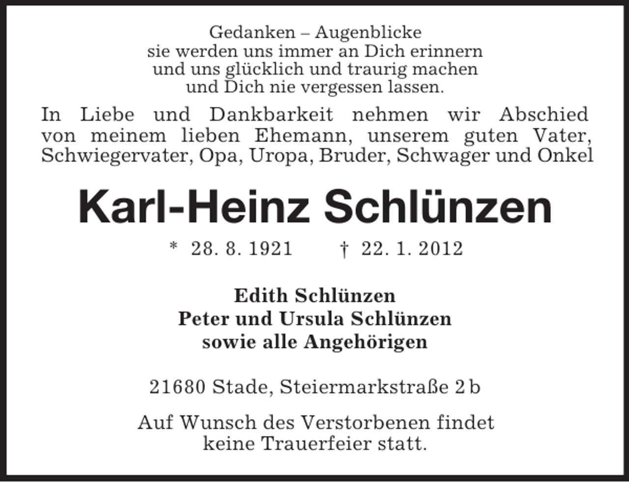 <p>Gedanken – Augenblicke<br />sie werden uns immer an Dich erinnern<br />und uns glücklich und traurig machen<br />und Dich nie vergessen lassen.</p><p>In Liebe und Dankbarkeit nehmen wir Abschied<br />von meinem lieben Ehemann, unserem guten Vater,<br />Schwiegervater, Opa, Uropa, Bruder, Schwager und Onkel</p><p>Karl-Heinz Schlünzen<br />* 28. 8. 1921</p><p>† 22. 1. 2012</p><p>Edith Schlünzen<br />Peter und Ursula Schlünzen<br />sowie alle Angehörigen<br />21680 Stade, Steiermarkstraße 2 b<br />Auf Wunsch des Verstorbenen findet<br />keine Trauerfeier statt.</p>