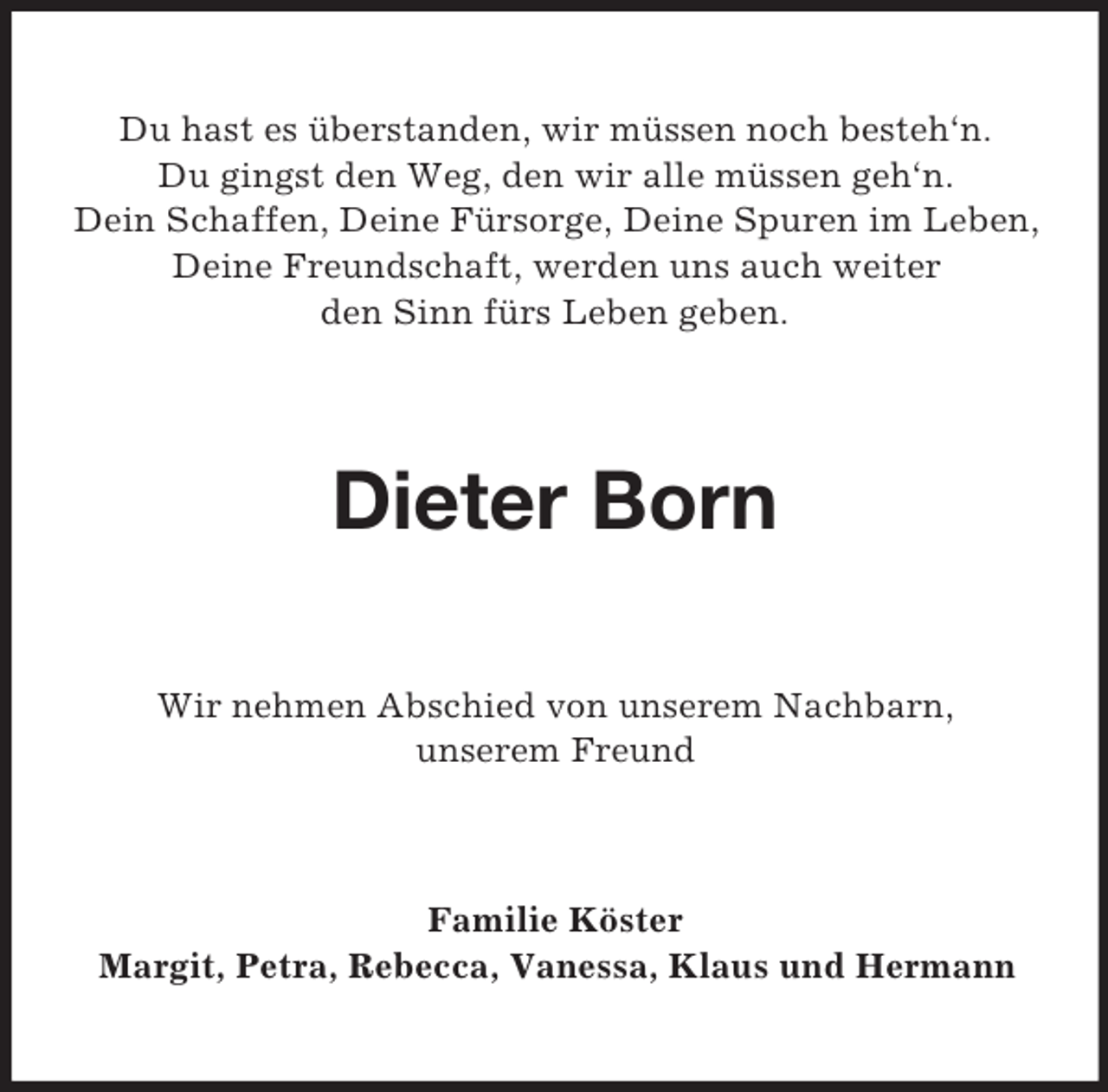 <p>Du hast es überstanden, wir müssen noch besteh‘n.<br />Du gingst den Weg, den wir alle müssen geh‘n.<br />Dein Schaffen, Deine Fürsorge, Deine Spuren im Leben,<br />Deine Freundschaft, werden uns auch weiter<br />den Sinn fürs Leben geben.</p><p>Dieter Born<br />Wir nehmen Abschied von unserem Nachbarn,<br />unserem Freund</p><p>Familie Köster<br />Margit, Petra, Rebecca, Vanessa, Klaus und Hermann</p>