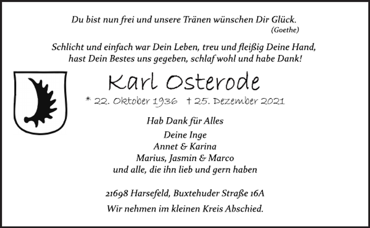 <p>Du bist nun frei und unsere Tränen wünschen Dir Glück.<br />(Goethe)<br />Schlicht und einfach war Dein Leben, treu und fleißig Deine Hand,<br />hast Dein Bestes uns gegeben, schlaf wohl und habe Dank!<br />* 22. Oktober 1936 † 25. Dezember 2021<br />Hab Dank für Alles<br />Deine Inge<br />Annet &amp; Karina<br />Marius, Jasmin &amp; Marco<br />und alle, die ihn lieb und gern haben<br />21698 Harsefeld, Buxtehuder Straße 16A<br />Wir nehmen im kleinen Kreis Abschied.</p>