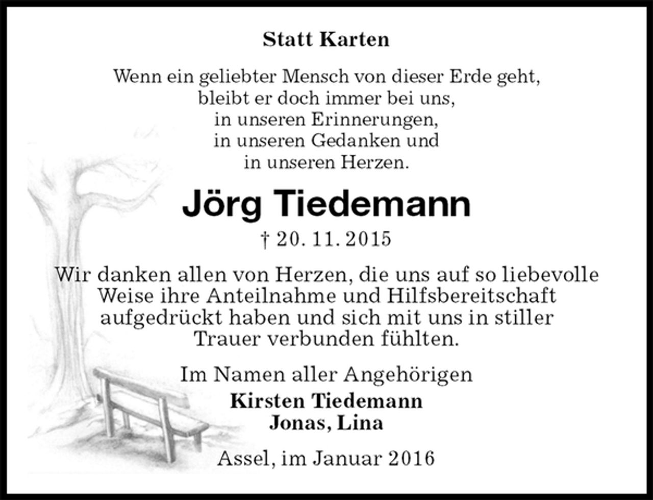 <p>Statt Karten<br />Wenn ein geliebter Mensch von dieser Erde geht,<br />bleibt er doch immer bei uns,<br />in unseren Erinnerungen,<br />in unseren Gedanken und<br />in unseren Herzen.<br />Jörg Tiedemann<br />† 20. 11. 2015<br />Wir danken allen von Herzen, die uns auf so liebevolle Weise ihre Anteilnahme und Hilfsbereitschaft<br />aufgedrückt haben und sich mit uns in stiller<br />Trauer verbunden fühlten.<br />Im Namen aller Angehörigen<br />Kirsten Tiedemann<br />Jonas, Lina<br />Assel, im Januar 2016</p>