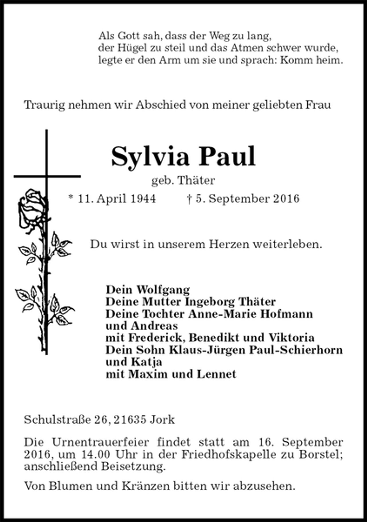 <p>Als Gott sah, dass der Weg zu lang,<br />der Hügel zu steil und das Atmen schwer wurde,<br />legte er den Arm um sie und sprach: Komm heim.<br />Traurig nehmen wir Abschied von meiner geliebten Frau<br />Sylvia Paul<br />geb. Thäter<br />* 11. April 1944 † 5. September 2016<br />Du wirst in unserem Herzen weiterleben.<br />Dein Wolfgang<br />Deine Mutter Ingeborg Thäter<br />Deine Tochter Anne-Marie Hofmann<br />und Andreas<br />mit Frederick, Benedikt und Viktoria<br />Dein Sohn Klaus-Jürgen Paul-Schierhorn<br />und Katja<br />mit Maxim und Lennet<br />Schulstraße 26, 21635 Jork<br />Die Urnentrauerfeier findet statt am 16. September 2016, um 14.00 Uhr in der Friedhofskapelle zu Borstel; anschließend Beisetzung.<br />Von Blumen und Kränzen bitten wir abzusehen.</p>