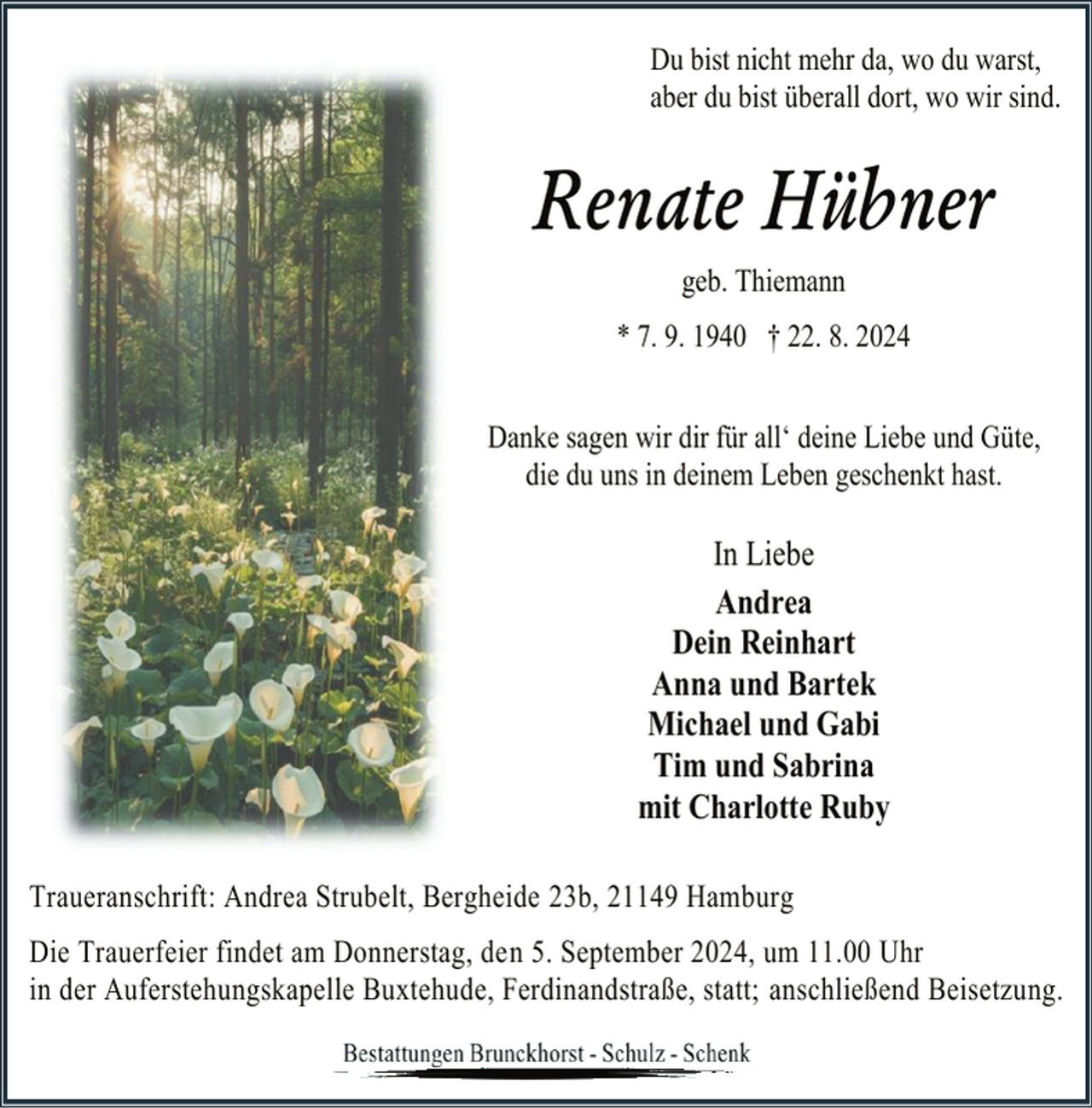 <p>Du bist nicht mehr da, wo du warst,<br />aber du bist überall dort, wo wir sind.</p><p>Renate Hübner<br />geb. Thiemann<br />* 7. 9. 1940 † 22. 8. 2024<br />Danke sagen wir dir für all‘ deine Liebe und Güte,<br />die du uns in deinem Leben geschenkt hast.</p><p>In Liebe<br />Andrea<br />Dein Reinhart<br />Anna und Bartek<br />Michael und Gabi<br />Tim und Sabrina<br />mit Charlotte Ruby<br />Traueranschrift: Andrea Strubelt, Bergheide 23b, 21149 Hamburg<br />Die Trauerfeier findet am Donnerstag, den 5. September 2024, um 11.00 Uhr<br />in der Auferstehungskapelle Buxtehude, Ferdinandstraße, statt; anschließend Beisetzung.</p>